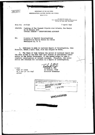 MAIL i DEPARTMENT OF THE AIR FORCE 
HEADQUARTERS UNITED STATES AIR FORCE 
WASHINGTON 
THE INSPECTOR GENERAL USAF 
17TH DISTRICT OFFICE OF SPECIAL INVESTIGATIONS 
K(RTLAND A IB FORCE BASK, NEW HIXICO 
Pile ITo: 7 April I952 
SU3J3CT: Sighting of Tvo Unusual Objects over Artesia, New Mexico 
33 16 January 1952 
- UITCONVENTIOBAL AIRCBAJT 
TO: Director of Special Investigations 
Headquarter* United States Air Force 
Washington 2$, D. C. 
1. 3s£erence is Bade to inclosed Eeport of Investigation* this 
District, dated 5 April 1952, file and subject as above. 
2. 25e- lapse of tise "between the period of inclosed report and 
the date is due to the fact that upon receipt of preliminary infor-mation 
"bTT-tfce- Walker Detachment, it was deemed proper to open a 
complete i^crestigation of- subject incident. (Therefore, the infor-mation 
yas returned for inclusion in a Beport of Investigation. 
1 Incl 
Rept of In 
dt 5 Apr 52 (in dup) 
w/incl 
Lt Colonel, USA*1 
District Commander 
CLASSIFICATION" CANCETLE^ 4 ' 
BY AUTHJfiriY v? TfL. , _ , , ^ 
BY 
*; Z 
Historian 
 