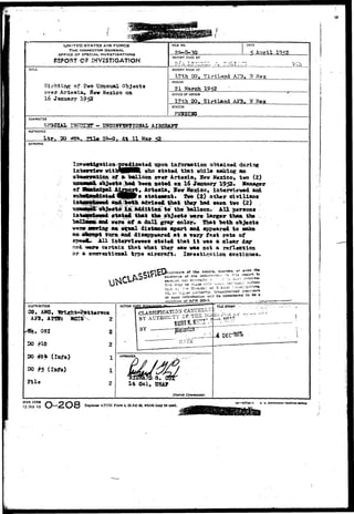 UNITED STATES AIR FORCE 
THE INSPECTOR GENERAL 
OFFICE OF SPECIAL INVESTIGATIONS 
E5POST OF 2HYEST!GAT!ON 
TITLE 
Sighting'of £wo Uzmaual Objects 
over Artesia, Sew Mexico on 
16 January 1952 
REPORT MADE BY 
REPORT MADE AT 
17th 30. girtland AJ3. H Max 
PERIOD 
21 March 
OFFICE OF ORIGIN 
17th 20. Kirtlaad AF3. ¥ Mex 
STATUS 
O.Ljl 
CHARACTER 
SP3CZAL AIHCHA3Tg 
REFERENCE 
. i» 26-0 f dt 11 Kar 52 
SYNOPSIS 
dlcat«d upon infonoation obtained during 
P K yfbo stated that while making aa 
of m Imllaon orer Arteeia, Hev Mexico, two (2) 
had be«tt aot«d on 16 January 1952. Haaagor 
^ Arte^ia. Fev Kcxioo, iat«ryi0v«d ani 
H »tat«a0nt* !Pvd (2) other civilian! 
and >otli advl»*d that th«y had teen tvo (2) 
tji addition to th« balloon. All persont 
•tatWL that th« obj«ct» w«r« lar««r than tfc» 
v«r« of a dull gray color* That both obj«ctt 
an «^ual dlstaae* apart and appeared to oaks 
an afcropt from and disappeared at a r«ry fast rats of 
gpesifc All interriewe«» stated that i t was a clear day 
and- >nT9 certain that what thsy saw was not a reflection 
or a essrentional typ« aircraft. Iarssti^ation contintws. 
i,,3C1=,un= of the nature, sources, or evsn the 
existenc* of the Hiformrtln: in «-.s report to 
ti-n rray be made c.../ ...I^.. -~, . ^ 
j , u , d .... »•./; Directs." of oecis". .ivis..a-..o™i 
, " Or'u=: , e r —tnority. Unauthorized Jiscicsur* 
of'sucn'TnfoNation wiil be considered to b« a 
violation of AFR 205-1. 
DISTRIBUTION 
03, AMO, iari«ht-4^tt«rson 
2 
2 
1 
1 
2 
, OSI 
30 #10 
20 #2* (IafO) 
30 #5 <Info) 
Jila 
ACTION 
a. 
I t Col, USAT 
Diiirict Commander. 
AFHO FORM 
15 JAM 49O-2O8 Replaces AFC3I Form 4, 23 J u l « , which may be used. la—57744-1 D. v e6vra«MCNT rftumx* amci 
 