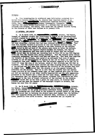 BETAILS; , 
1. Xhia investigation i s predicated upon information contained in a 
letter from District Office No «, 24, wherein, they reported results of an 
interview with Mr*. ^BBWMMMttfc Aeronautical Research Division, General 
Mills, lac*, Jtte&Rgfl^RpPNft^Avenae, Minneapolis, Minnesota* flH| 
reported that while making observations of a balloon they bad previously 
relaaaed over Axtesia, Heir Mexico, they noted two (2) unusual objects flying 
in the vicinity of their teat balloon on 16 January 1952. 
AT AjregH]*-, 
2* Out 22. 
Manager eat 
MEXICO 
sreh 1952, Ur 
Airport was interviewed in 
aircraft sigs&ni on or about 16 January 1952* 
A r t e a i a , New Mexico, 
rd to the unconventional 
:ed that atthetiiH© 
of sighting, 
present.iDeVMI stated that tfeejiboye mentioned group 
had been observing a balloon that had been released by JeMM-and 4MNK* T^at: 
when this "foftTldwm reached an altitude of over one hundred thousand feet, the 
group noticed saner a disc shaped objjects in the same vicinity as the balloon* 
stated he did aotf knotr i f the ojbects yere above or below the balloon*. 
That he observe*^fcro (2} separate objects besi^e> the balloon, but that he 
received the isfmeaaion; that they were as high, or higher than the balloan, 
*HBI stated tana: the balloon was traveling east by five (5) to ten (10) degrees 
north and that 33ee object* were sieving southeast. That the objects never beeaste 
ccfflipletely MitXualB&M, Inatt would slow down and speed up# That when they departed 
the vicinity *C 4&e balloon, they moved at an extremely fast rate "f speed, 
covering an are-rf approxistttely 45 degrees in two (2) to three (3) seconds and 
disappeared frare view* ^WNI stated that the objects appeared to be two (2) to 
three (3) tiae* tfae sixe of the ballooc, which at that altitude was 110 feet in 
diaaseter* That tfee objects would scatter and then re-group while in the vicinity 
of the balloon and that when they departed the vicinity of the balloon they l e f t 
in single file* 4Mfestated that the objects at ao time passed between the 
observers and the balloon. That he i s sure that the objects were not conven-tional 
iircrair. m£ any coa»only known type, as they appeared pale gray in color 
and left ao con-trail or any ether visible vaporization and the only appearance 
presented by the objects was a round and flat disc shape* MMMfestated he got 
the impression that the objects -were convex, although this impression say have 
^eemcaused by t i e lack of bright reflection of the sunlight on the objects* 
e$HHPlt states that he has beea a pilot for nany years, is familiar with 
aircraft aad la* been the manager of the Municipal Airport at Artesia, Sew 
Mexico for ever five (5) years* 
2. Q» a 
Mew Mexico, HHH vas interviewed* V H P advised 
that he was present in the group previously mentioned during January 1952, and 
that bis attention vas first drawn to the objects by another masher of the 
HNMNI stated that he believes the objects were much higher than the balloon. 
That they appeared oblong and while he observed them, traveled at a constant 
speed, generally from north to south* That he observed two (2) objects ia 
 