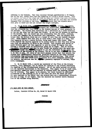 addition to the balloon* That they traveled through approximately a 50 degree 
arc in the sky, moving very fast and appearing to follcsr a direct course* That 
cno object W3.3 oeodLid the other and that he does not balieve they were aircraft, 
as they appeared fade a ths size of thg^^a^gpn which was at .sore than one hundred 
thousand feet altitude at the time* !M|JMlfe stated that the objects were a 
dull gray in color and did not reflect the bright sunlight* 
21 Artesia 
Manager o: 
that his attention was 
was interviewed 4 tated 
the balli 
as the SJ 
to the objects because of their proximity to 
The objects were definitely not a reflection or a cloud formation 
dear and the light was bright, saw two (2) objects in addition 
to the ball nun,, iaat one object was more outstanding than the other, although., 
he could 
larger that t±» aalloon which 
why he maintains this impression. That the objects were 
feet, 
a height of more than one hundred thousand 
were dull gray in color with a rose tinge as a haxe, that 
they appeared t» have a convex surface, being much longer than broad* When 
first sighted titar objects appeared to be moving slowly or else they were moving 
away from the direction in which he was looking* Both objects were moving an 
equal distance apart and then appeared to nake aa abrupt 90 degree turn and 
leaving a terr±££c sense of acceleration geing out of sight. That no visible 
he only viewed the objects with the naked eye* 
ttempted to get the instrument he vasusing for 
observation of ~taet balloon on the objects, but he is not sure ifi!Hf|i van able 
te do this or 111 three of the above persons stated that they believe the 
objects were fttfeeTHgently controlled, primarily because of the equal distance 
relationship tfecp- mintailed while accelerating and decelerating* They stated 
they believe ttafc SJJRT POfTS wrote aa article ia a local newspaper concerning 
the objects, bat advised that Mr, 
presently employed at Abilene, Texas 
with a 
4* On 21 Saaxh 1952* a search was conducted of the files at the Arteaia 
Advocate* local newspaper* but no record was revealed of any article concerning 
the sighting of the aforementioned objects*. All of the above persons are pilots 
asd are reputable businessmen in the community* They appear to be ef sound sdnd, 
good physical condition and are hesitant in talking about the sighting through 
fear ef ridicule* They appear to be sincere, but could furnish no additional 
information as the sighting by all of the above was with the naked eye only* 
All were explicit is the belief that the objects were not a conventional aircraft 
and were as high, if not higher, than the measured one hundred twelve thousand 
feet of the baUeex* being observed* 
FOR 
Letter, District Office No. 24, dated U March 1952 
PENDEKJ 
 