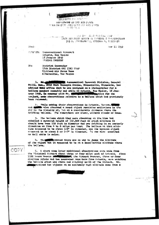SECURITY INiV^ 
Q? TSS MB F^R 
r-D STV;T-::' ATR 
'ikTE. -JIS'iBlCT 
2 
FACIAL I V^. 
liar I I 1952 
Aircraft 
1952 
Uistrlitt Qomtatmdmr 
District OSI <I») USA* 
Air Ibrc* Baur« 
a*vi «a£ ttsf* of f ieo ha <*»• 
sod 
for 
tor tb» 
to * "balloon wfciefe 
i a 
in 
*X«o a"b*#rr«<l a round object rawainiTMr ootlonlsn* in thm 
Tieiaity of, ^nt at a con*id*r*l>l* distanca «bor» the 
mLlooa» fhm »tao«phar«> va* cl*ar, without elo»4» or haxa 
I3s« balloon which they w»r» ob«erriuar at th« t i s * 
a »«a*tzir9d h«i^fat of 112,000 f««t at which altitude i t 
should hava lw?*n l i d fecrt in ^iaset«r atnd was drifting i a an eaatwrl? 
itractioa ait fro» & to 6 ailea per houri Ths belloon at t t e t a l t i - 
ttuia «r>p«*r«4i td "b# alxmt 1-4* ia diawater, and tha ttnicnoma objaeft 
STp«a?e4 to ba about 2 or 2~i* in <iiaa»ter» ^t w«a also iascri'had 
rL» dball wklta ia color. 
710 to 
of i i t 
the 
altituda 
5. A short tiaa l a t e r additional «b««rrstton# v**-re m&dm from 
tkr»« or fotw »il«» "5«s«t of Art^aia. Abotrt 
Airport Manager, fchre* or fotsr 
rapo-*t«r« fr»» Arte«ia, ven* 
and «lightly north of t?w Airport* 
... .-: the ??i*iei 
ipal Airport 
» H««ttrs a i i 
?ilot« and t 
39 vbich v»» 
1100 hrt«n 
civilian i 
th© balio< 
tvo 3hj««t» at aa extr*a«ly hi.$h altitxule cone from a 
 