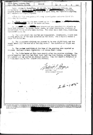 127th Pilot Training fling" 
Lik^ XF3, Phoenix, Arizona. .IE-1-52 PAGE OP PAGES 
Major V/illlao K. Caster l i n e , AO 4162&9, Base Operations Officer, ia3 
Ai-iscna (-Phona: dlMMM^HHR^at 104.G on 5 April 1952, who reported a sighting 
of 2 unidsn-cifiec? flying objects, 
O.S.I. iV:* thl5 ar^a ~x&d-3 a fcl. e;/—up in.v*stiga.-ticn ^nd acoi^'ilated the 
- ; 1 ' - 1" 
Three £^^^°'1 ) J : : ' C were viewed by :.:r. i> i i r s . 
; r . W B v f e r s interviewed and described th* objects as 
lar.Eo'and circulai-a Ho wrings, flame, smoke, or other identifying evidences of 
ccrventional fljin? objects were visible. The color was a dull tTay., resembling 
unpolished alu.r_iz..s.» 
3o TUe i_r:3.x. objact was sighted and disappeared. Lmaediately, 2 aura "©are 
*' 'n?z us the saiae direction as the first. Tha 3 objects forned a 
large m/ n 
%o The aprrc^djaate altitude vras gusssed to be over 4-0,000 feet; and the 
speed, about La if zha rate of a "falling co-.et.lt The diracticn of flight was 
• " • • • • - . • I" 
5» The 7;aatbear conditions at the tirae of the sighting were reported as 
follows*"^ Cei2±ag: —4^Laarj Visibility - U5 milasi "Wiad - calnxo 
60. ??zo F-ccst :l«Ede<5 at this base shortly after the rerorted sighting,, The 
pilots+raportedti»ii they had flown their last leg fron V/insloi*, Arizona (ncrth 
of ?Loenix) and had sighted no strange object3o They did report a foraation of 
5 r~51s.r.epoi>^ir.c ±3L. over ":Jinslow i"roa._ Phoenix o. . . . . . . . . . . . ? 
J 
Captain , 
Cfi'icer 
7 
NOTE: TriiS iX>C'JMENr CONTAINS INFORMATION AFFECTING THE NATIONAL DEFENSE OF THE UNITED STATES WITHIN THE MEANING OF THE ESPIONAGE ACT, 50 U. S. C - 
31 AND 2 . AS AMENDED. 1T3 TPtANSMISSIOM OR THE REVELATION OF ITS CONTENTS IN ANY MANNER TO AN UNAUTHORIZED PERSON IS PROHIBITED 3Y LAW. 
IT MAY NOT S£ REPRODUCED IN WHOLE OR IN PA^gmmma^^ua^uj^^^^^^. FORCE AGENCIES. EXCEPT BY PERMISSION OF THE DIRECTOR OF 
INTELLIGENCE. USAF. ffil^% 
 