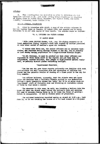 LSTAIL3: 
1. This investigation -//as conduct 3d in orde-r to dstsrrrdas who had 
furnished inTcraation at ..;:ite ciajids rrofin.g urouild rogarc-Uig. ch-a si^iit 
of flying disks t o UAiiVIN IHL^S, Keporte.r, Los Angeles fines, and ULsrs 
P-U3SBTS, ::3^scaster, Radio Station KF3. 
AT LiJS ANGELAS, CALIFORNIA 
2. Prior t o interview with tiTl.fiS, a copy of hi3 a r t i c l e released in 
the L,os Angeles Times on Tuesday, 30 August 1949> was secured and i s being 
forwarded t o uu £17 with copies of t h i s report• The a r t i c l e rsad3 as follows: 
"U. 3 . OFFICERS S£JK FLIBIG SAUCSKS 
SANDS PROVING GJUHiD, N.M., Aug. 29—FLying saucers—or at 
least jaystcrious flying "objects"—have been sighted by service personnel 
at this vital center of America's upper air research. 
"I talked icLth three men, two senior officers and an enlisted tech-nician, 
tb» reported seeing strange objects in the sky, one as recently 
as last feiday during preparation for a high-altitude missile flight. 
all fairness, It muat be pointed out that other officers and 
engineer* at Shite Sands BWttt at the reports and put the* dff«n to 
ifTinginatiatt, weather balloons^ dual iaages in high-powered optical equip-ment, 
or possibly distant planes reflecting sunlight. .. 
NSsperiene«4 Observers. 
"1st the aen who gave these reports presumably are jfaailiar isdth such 
pos3ioiiitiaa and well acquainted with the appearance of balloons and 
planes and the quiacotie results of staring at a fixed point in the sky for 
long moasnts. 
"One officer believes, sincerely, that the objects seen are space 
ships and declared that a ballistic formula applied to one observation 
through a photo theodolite showed the 'ship' was 35 to 40 alles high—an 
'egg-shaped1 craft of fantastic size and traveling at ineredlble speeds 
of three to four miles a second I 
"The observer in this case, he said, was tracking a balloon into the 
upper air when the object swept across the balloon's path and cavorted 
for son* 10 seconds—taking turns up to 22 times the force of gravity— 
before It disappeared. It had no visible means of propulsion. 
The enlisted technician reported seeing an object at 3:35 P-a., last 
June 14, as he was tracking the course of a V-2 test rocket in a 20-power 
 