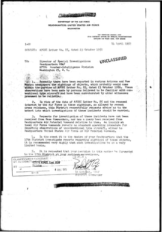 DEPARTMENT OF THE AIR FORCE 
HEADQUARTERS UNITED STATES AIR FORCE 
WASHINGTON 
1-00 
SUBJECT.: 
THE INSPECTOR GENERAL 
17TH DISTRICT OFFICE OF SPECIAL INVESTIGATIONS 
JUTLAND AIX FOXCC BASK, MCW MSXJCD 
Hi .Wril 1 
AFCSI Letter Ho, 85, dated 23 October 1 
TO; Director of Special Investigatioas 
Headquarters USAF 
AITN: Counter-intelligence Division 
Washington 25, D. C. 
reported in various Arizona and New 
newspaiperg-tfai^tsightings of objects, which probably would come 
the^K^ew^o^|A|CSI letter No. 85, dated 23 October 1950. These 
observations'liave been made by persons believed to be familiar "with con- 
Vejitional-^jper;aircraf^*iihd have beerr corroborated by other wrtnesses 
presumed tb^be: reliable^;. : 
2» In view of the date of AFCSI Letter No. 85 and the renewed 
interest by the Air Force in these sightings, as alleged by recent 
press releases, this District respectfully req-uests advice as to the 
extent into which investigations of these incidents should be carried* 
3. Requests for investigation of these incidents have not been 
received from Base Commanders, nor has a query been received from 
Headquarters Air Materiel Command relative to them. An inquiry at 
local Air Force Conmands reveals no standard operating procedure for 
reporting observations of unconventional type aircraft, either to 
Headquarters United States Air Force cr Air Materiel Command. 
U. In the event i t is the desire of your Headquarters that the 
17th District investigate reports regarding sightings of these objects, 
i t is recommended very highly that such investigations be on a very 
limited basis, 
5» It is requested that your decision in this matter '?e f orrrarded 
to the 17th District at_yp.ur. .,earjJL#sA»-Qanvenience , 
CLASSIFICATION CANCELLSr ' - 
BY AUTHOR—'rffiST^^fia^">ap^USJJjr "" 
' 4 DEC 1975 
DATS 
 