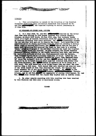 investigation ia opened at the dir«ei;ioa of the District 
Cososazider prgdicatedjipoa information famished thia District "by Uv-as& 
Kr«»^HPMHMMR0V» vho rsporsed sighting an aerlsl pbea£?io«!Eaa. on 
30 Jtase 195?» 
AJ VTLLUXS AIR BASS. 
th»t 
2 , OB X 19521 Kr« aad Hr«. tfHMilMMireported to the writer 
on 35th Araxraa (Lateral #15) out«id» Pho«nix, 
alsout 2100 hours,. 39 Jxma 1952». idien they euddealy 
th* 
5 
of •, li^ht of unusxial Drillismca about ^50 
l dir^ctiott froa their poaitiog* Mr. 
got otrt to o"b«arv« t5» light 
"' '" "'" " 
horiisoa aad in 
stopped 
Both doeerVb«& 
ag a?• 
that ltd 
a, 
tb» light jf«r •• 
object. 
faster 
sa»ll»r tia« * f a l l Booa. Both «tat«d t&igf v«re startled aad v«r» aot 
o f l t e total, leagth of tiao tl»y o^c«rt»d the abject» Irat tOUvt tl»y 
eovld JwtaaOly •«© i t for a^out thirty (30) teeoada. Mr. d M t 1» t i» 
owner anA saztage? of 1Ae ^WWjj^pjWjWPSoMpa^t 40PWPIRiHiWlilHIIHIt'» ?hpeiilai»- 
Ari«g*a, a»d 1m auk Sre.^HPliFare &]>pareatly of a^srage latelll«»nce. Mr. MM alae «tat«4^ that the object they sighted sade ao iradible 
3* Be ether reperte eoaeidia^ vith thit elghtlag hsva bees 
this District aad this ease i s considered clowed. 
CLOSHB 
 