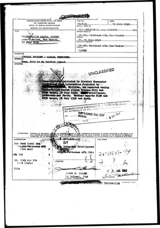 H6ADQUAKTERS UNITED STAT60 AIR FORCE 
THE INSPeCTOR GENERAL 
O5FICE OP SPECIAL INVESTIGATIONS 
• REPORT OF INVESTIGATION 
FILE NO. DATE 
REPORT M^DE BY 
TITLE REPORT MADE AT i> 
PERIOD 
OFr.'CE OF ORIGIN 
TV*1 
•1952 
STATUS 
C. 
CHARACTER 
REFERENCE 
SYNOPSIS' 
» . • • . > . * > • » • . ' ' . ' ' • • • > . • • • • • • • 
ATTENTION: Disclosure of the nature, 
other persons not normall. 
vestigation*. IG, or high 
* « < 
ven^Q«<eodJtence ofsuefc Investigative information to persona rnentioned in the report or to 
men idfinflation may-Br.made only when expressly authorized 
DISTRIBUTION 
Air iPeah Intel 
or eve 
to sucA i*fftnfifltlon mayjBr.made only when expressly authorized by the Director of Special In-ity. 
Unauthorized disclosure-t*f such Uiformation will be considered to be a violation at AFR 205-1. 
Intelli^enc© 
tier son AJB, Ohio 
Gfl, Air Sir 
(Info) 
Jila 
FILg STAMP 
.^V-lit 
Oolonel, USAJ 
DISTRICT COMMANDER 
 
