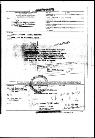 I 
HEADQUARTERS UNITED STATto AIR FORCE 
i THE INSPSCTOR GENERAL 
OFFICE OP SPECIAL INVESTIGATIONS 
REPORT OF INVESTlGATiON 
FILE NO. DATE 
.REPORT MADE BY 
17 195* 
Li. 
TITLE REPORT MADE AT 
18 JtLLy 
PERIOD 
71... 
OFrlCE Of ORIGIN 
Tnly 1952 
STATUS 
CIQS33 
CHARACTER 
REFERENCE 
SYNOPSIS 
. - i . . - • • ' 
ATTENTION: Disclosure of the nature, joSrafe, or evenfthe^exigence of 'sufk Investigative Information to persons mentioned In the report or to 
other persons not normallj^fctlUed to sucn liforrtBtton majHar.made only when expressly authorized by the Director of Special In-vestigation*, 
IG, or highei^Jtjority. Unauthorized disclosure-<K such Information will be considered to be a violation of AFR 205-1. 
i l a 
Lt Oolo»el, USA31 
DlSTaiCT COMMANDER 
^ * S 
DISTRIBUTION 
Air Jean Intel 
(Act oy«) 
tterson AJ3, Ohio 
Air Ui-r 
SCAJ3 (Ittfo) 
0. 30H2SI 
 