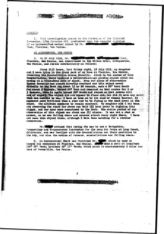 1-.. This Investigation op<en«a at fhe direction of the District 
sv l ? t h District CSX, predicated uwn tha reported sight lag 
of-an tmidantij?ia4 a e r i a l object "by Mr. " "~ 
Head, Placitaa, Uov Mexico.. 
H3XICO 
2. On 21 July 1952, Mr. 
Flaeltaa, Saw Mexico, vaa interviewed in the Hilton Hotel, AlbuqxierqTio, 
Mexico, and statad ax&atantially as folleva; 
2155 howe* last Friday night, 18 July 1952, 
aai I uerat lyijig in tha front yard of ay hone at Flaoitas, 5ev 
""'""'~" - - - - '-•* y^ Cfcroaa^ Bereaiis* . AhouV'in the.c®at«sr «x* thl* 
a 
l6ttaK:^__ _</_ , .. 
thi* object aoTed 
20 aecanda, ssada a 9Oa tura. South 
3-li<^^pip||||^ wthen* t i l l C.v...;; /:;^ 
^i«0^- 4i4^fi*;.a«tfeo- aay: .J«ROH&£; 
tl»n a »t*r and to "be flying ea tin: 
out 
lr?«l 
Ita altltaAfi »s»p*ar©d to reffiala fton«t*nt. My teugliter aid I had 
^ atar« f©r aWttt on« Jmlf <i) ho-or prior to ai^tia^ this 
j f an* dor »y»» irei# accaatoaad to tifl derk. 5ba entire pftrlM of our 
o"ba«rTatioa of tM« o^jact vaa abovt an© (1) alnata. It v&a tiot a atar or 
i aa «• w« falllag stara and matoora ala-oct ©Tory night tl»r«» X bara 
t aaan tMa aajaet since, althaagh I 3ULV« %aan vateMn^ for a ai&ila* 
o ccturranca • 1 • • 
adTisad that during tha war ha vaa a 
Meteorology asd Trigoaowetry Inatrnctor for tha Army Air Corp* at Ions Beach, 
California, and vaa familiar with tha Const el 1st ions and their poaltlona in 
tha sky, and also the action of meteor*, constellations and falling atar«» 
3. Aa Aeronautical Chart waa furxiiahed Mr. 4///% vhich he uaed to 
locate ill* raaidance at Pladtaa, 3ev Kexico. JHHr sad* «. saur^c at Losgitod* 
1Q69 28* «kst|- latitnda 35° 18* Harth; which point ia approximately 5 alia* 
Sa«t of Bernalillo, Hew Mexico. 
 