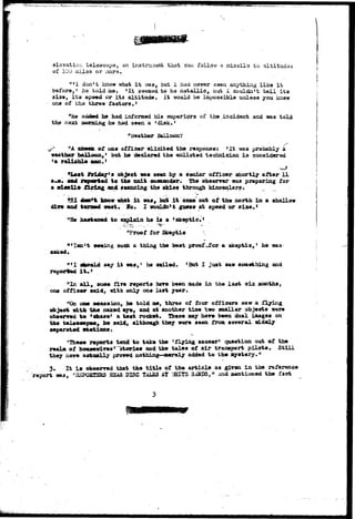 :-*'+! «>W3*;y:v*t>v? 
elevation telescopa, an instraviant that can foilovr a inissils to altitudes 
of 100 miles or aors. 
"•1 don't know -what i t was, but 1 had never seen anything liice i t 
before, • he told me. »It seemad to be metallic, but 1 couldn't toll its 
si2e, i t s apeed or its altitude. It would be impossible unless you knew 
one of tha three factors • • 
"He added ho had informed his superiors of the incident and ifias told 
the next ?aormng he had seen a 'disk.1 
"Weather Balloon? 
nA cheek of one officer elicited the response: 'It "was probably a 
weather balloon, • bat he declared the enlisted technician i s considered 
*a ralisbXe 
"Last ifeiday's object was eetn by a senior officer shortly after 11 
and reported to the unit coottander. The obserrer was preparing for 
a gjsailo firing and scanning the skies through binoculars. 
S I doa*t know what i t was, bob i t ease' out of the north in s shallow 
dire and tarned weat. Ho. I wouldn't guess at speed or size.' 
"He hastened to explain hs if a • skeptic* * 
. - ^ S - - - - • > - • - • 
: 
" * ' " ', * • • • • • 
"Proof for Skeptic 
BfIsul t seeing such a thing the beat proof-jfor a skeptic,' he was 
aaked. • 
al^ald say i t was,1 he sailed. 'Bat I just saw something and 
reported i t . ' 
"In a l l , soAe five reports hare been made in the last s i s months, 
one officer said, with only one last year. 
"On oae occasion, lie told ae, three of four officers saw-a flying 
object with the naked eye, and at another time two smaller objects were 
observed to 'efaaae' a test rocket. These may hare been dual images on 
the telescope*, he said, although they were seen from sereral widely 
separated stations. 
"These reports tend to take the 'flying saucer' question out of the 
realm of housewivesr "stories and the tales of air transport pilots* Still 
they hare actually proved nothing*—Bterely added to the mystery." 
3» It i s observed that the title of the article as given in the reference 
report was, "H3PQBTSBS HEAR DISC Ti&ES AT ;«ITS SANDS," and mentioned the fact 
 