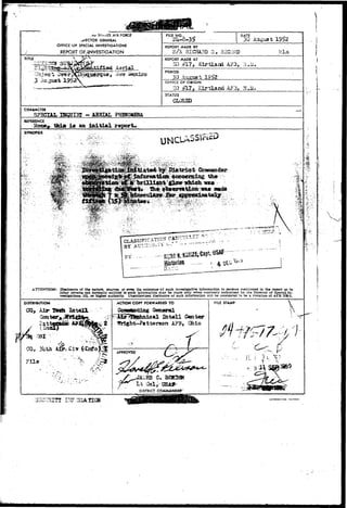 I •••• 
cu 5 i ~ . E S AIR FORCE 
.SECTOR GENERAL 
OFFICE OF SPECIAL INVESTIGATIONS 
REPORT Of INVESTIGATION 
FILE DATE . 
30 August 1952 
REPORT MADE BY 
S/A HI CHARD 3 . SZCJPD VI tn 
TITLE 
4—' ^ . £ ^ 4 * OaJ -ri <*A Aerial.... 
iiT" clew iJ 
REPORT MADE AT 
ID £L7, A ? 3 , Li. Si, 
PERIOD 
30 August 1952 
OFFICE OF ORIGIN 
50 ,#17, KirtOand 
STATUS 
CLOSED 
CHARACTER 
SP5CIAL IBQTJIxg - ABHIAL PHEKDMEMA 
DEFERENCE 
Hone, thia i s an initial report* 
SYNOPSIS 
^ ^ ^ ^ 
a 
.4; 
W 
•••••*v- IS 
?'3 
ATTENTION: Dlsclostire of the nature, sources, or even the edstence'of such Investigative Information to persons mentioned In the report or to 
other persons not normally entitled to such Information may be made only when expressly authorized by the Director of Special In-vestigation*, 
1G, or higher authority. Unauthorized disclosure of such information will tie considered to be a violation of AFR 20JM.. 
. * - • • • : • 
DISTRIBUTION ACTION COPY FORWARDED TO 
Qcaiesral 
In t e l l Center 
A?B, Ohio 
CG, 3iiih 
OISTRICT COMMANDer 
FILE STAMP % 
I!: i ^ : V 
a 3* »«** 
 