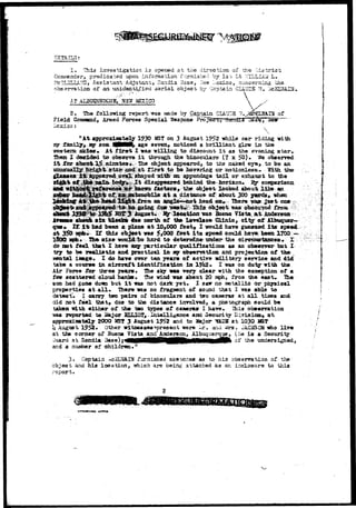 DETAILS; 
1. Iliia investigation 13 opened at the direction 01 the .Oiatriat 
, predicated upon information furnished by Is 0 Lt 7/TLLiAii L. 
^JD, Assistant Adjutant, Sandia .Base,, :.:ew L.exicOj coacsraiug che 
observation of an unidentified aerial object by Captain CIAUDS 7$, 
AT ALBUQUEltQUS,. .HE¥ 3a£3ICO  , r 
2. The following report was made by Captain CLAUD3 ~. 
Field Command, Armed Forces Special Weapons P ^ 
iiexico: 
v 
11 At approximately 1930 as? on 3 August 1952 while car riding -srtth 
£amil3F> wy son tijMMt, age seven* noticed a brilliant glow la the 
slcies* At f i r s t I -gas Trilling to discount i t as the evening star*. 
Then I decided to obaerv© i t through the binoculars (? x 50) • We observed 
i t for about 1^ siinutas.. Ths object appeared, to ttiz naicsd eye ^ to, be an 
j ^ be; hovaricg -or EsatiQttlsssv -Witir th© 
tail, or exhaust to tfce 
disappeared behind the faoriaon. B& 
r :Snc^ about 
head on,- Qiere ^sy? jxist one 
bloeka due north of tb* Lovelace d i n i c , city of 
q If i t had been a plane at 10,000 feet, 1 -woild hare guesaed i t s speed 
at 3*f& a?** If this ob^«ct ins 5>000 feet i t s spe«d could hava ^e«n 17DQ — 
l80Q j?fe* Thft s i z s -would be hard to detemdne tmde^ the circwssriaccss, X 
do not fe«l that I faav^e any particular qtialificationa as an observer but X 
d I i y 
try to be pealistia and practical In vy obs©r?atiott acd projectijon oX the 
mental ia«ge. X do have over ten years of active military serrice and did 
take a coarse in aircraft identification is I?lt2. I was on dutgr with the 
Air Force for three Tears* The sky <*as very olear with the exception of a 
few scattered cloud banka. The wind iras about 20 nph, fron the east* The 
sun had gone dom but I t was not dark yet* I saw no metallic or physical 
properties at all* There "was no fragment of sound that i TOS able to 
detect.. I carry two pairs of binoculars and tiro cameras at a l l tiaes and 
did not feel that, doe to the distance involved, a photograph could be 
taken vith either of fche tao types of cameras I have. This observation 
-ma reported to H&^ov SLuIOT, Iatelligence and Security Birrisiact^ a t 
approxiasataly 2000 %S? 3 August 1952 and to Major HkSS at 1030 MS? 
1; August 1952* Other witnesses ^present were I r . arid. «ira. JACKSCSi «ho live 
at the corner of Buena Vista and° Anderson, Albuquerque, (he is a Security 
Juard at Sandia 
and a nuja^er of children." 
undersigned, 
3« Captain ^ciSL^AIN furnished sketicnes as to hi3 observatian of the 
object and his location, irtiich are being attached as an inclosure to thi3 
report. • . . 
 