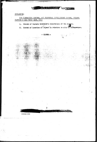 INCLOSUPuS; 
FOR COMMASIDBiG QMERAL, AIP. TECHNICAL INTZLIIGSICE CZMT3R, '.'/RIGHT-PATTSBSJI- 
I AIE ?CRC2 3A.5E, OHIO 
! • Sketch of Captain &eSL»iTAIN*3 observation or the .object* 
2« Sketch of location of object in relation, to -city or Alfiuquerque', 
'..'--: '•vki.'V-O" 
^<pmw 
j 
^' j 
»«»«»H Mil MTtlW 
 