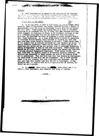 DS1&ILS: 
1. This' investigation i3 opened at the direction of the District 
— TVWA ir, 
** 7 
AT L ALA 
2. On 22 July 1952, 1050 to ->>t 
opera-.or, 2O0U t?C« 23d Street, Loa Alaasos, reportad sighting a "slight of 
approximately ei^ht (8) round or elliptical objects from the Loa 
Air Port tower. HVBH& stated the objects were in a South outhwest 
direction a t an estimated five f i f ty (^0) a2e« distance from 
1S1S3S prawnsed the direction of flight to be Southwest, although i t 
In a airses&on going aivay fron him could have only been losin 
t i tacie. H* described the color aa aluminum or bright metallic with 
very 
to deteradz 
mat. hare 
luminosity. As to size, TTESNS stated i t would be impossible 
i without knowing their altitude or distance but that they  
sen rather large in relation to aircraft* TCIBIS stated sonex 
of the objects flew in straight and l e v e l for sose distance and would  
change direction instantlyj others did not seem to remain long in one V 
direction* feat darted oneway and another, even to reversing themselves, 
ossible to keep in view with binoculars* WIENS stated aoae 
'range, others aiaply were visible one instant and then with 
i t disappeared completely. WISiS stated further that 
when tixmt. the objects seeaad hovering direct ly overhead* The 
not be 
to judge beoause the size of the objects could 
must have been "rer^ high because no distinguish-* 
oouLd be seen with the aid of glasses. lue to their extreme 
speed I t i s verv doubtful that they could have been balloons * For the 
part they were riaibl© only with the aid of binoculars was 
eatlnated that the objects "srere in sirht approxisatsly 2$ adnutes, al 
theugh net continuously. 
3* ^ * « | H B 9 » Carco pilot, ^ r . 4 H K , Carco pilot> and I . V-KE> 
f i r e -iepartaant, also observed this group of objects. 
- CLOSED - 
 