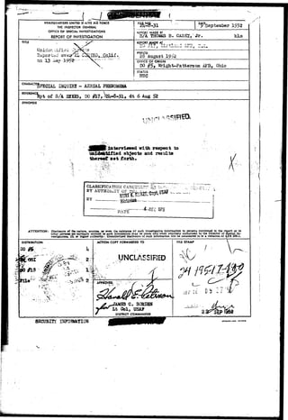 HEADQUARTERS UNITHD 5l ATES Al'S FORCE 
THE INSPECTOR GENERAL 
OFFICE OF SPECIAL INVESTIGATIONS 
REPORT OF INVESTIGATION 
^eptember 1952 
REPORT MADE BY 
S/A THOHAS B. :,• jr. klm 
REPORT MADE AT 
26. August 
OFFICE OF ORIGIN 
DO §Sr Wright-Patbei'son AFB, Ohio 
STATUS me 
CHARA 
DJQUIRI - AERIAL 
REFERENCII p t of S/A SIXES, DO #L7^2li-ar31> dt 6 Aug 52 
SYNOPSIS 
I i vsi s : • 
interviewed with respect to 
unide&tAfied objects and results 
tbereef set forth. 
CLASSIFICATION 
BY A 
BY 
• • • • - - - « • • • ' • • - . v- 
DATE E C 1 9 7 5 
ATTENTION: Disclosure of the nature, sources, or even the existence of such investigative information to persona mentioned in the report or to 
other person* not normally entitled to such information may be made only when expressly authorized by the Director of Special In-vestlgationv 
IS. or higher authority.>. Unauthorized disclosure of such information will be considered to be a violation of FR 205-1. 
DISTRIBUTION ACTION COPY FORWARDED TO 
UNCLASSIFIED 
JAMS3 C. BORDEW 
Lt Col, USAF 
DISTRICT COAAMANDER 
SECOBITI 
FILE STAMP 
/ - 
tiriaih-ua turoaio 
 