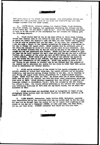 that photographs of the object had been ruined. The aforequoted article 
secured fro a the pictorial issue of the Tises and therefore may have been 
changed somewhat from the other issues. 
4. ILOTIH MILES, Aviation Editor, Los Angeles Times, Tizaas Building, 
202 First Street, L03 Angeles, was questioned concerning his article and hia 
first raaark was, »Do you think I made i t up?" MILES was definitely reluctant 
to talk as to the source of the infonaation for his article but finally gave 
the following: account. 
5. J£ZL5S stated that he was in the Havy Office at Vvhita Sands Proving 
Ground when sasasono came in the office to talk with the Captain. MILKS claimed 
he could not recall the Captain's name and when the name "GOHRY." was suggested 
to him fee ssisl 1M guessed that was the name. At any rate, the "someone" was 
a man who ma4e> a report to the Captain concerning the sighting of an object in 
the sky on Friday (26 August 1949)• MTLES claimed that he overheard part of 
the story but claimed he could not recall exactly what he had overheard. How-ever, 
he furtfeo? claimed that he did not talk to the man at the time but later 
sought kim o«* and questioned him further. 2CXLES said the man refused to give 
his name bat fee later learned the man's namtf and that the man was not a civilian 
visitor, oet a member of the press who were at 3I&PQ during that period, but was 
a naval tfUcmr* ULBS would net give the rank of the officer nor would he 
give the writes* the Bam* e f the officer, but added that Captain OOBEX could 
supply that information i f OSX needed i t* MILES then wanted to know i f OSI 
was "trying W get someone in trouble" and he was advised that the purpose of 
the inquiry warn to determine his source for his story in order that that person 
could be iBfearcimved for further details. 
6. ld*3£ called attention of the writer to the second paragraph of his 
article wherein he stated that tnree..aen, two senior of fleers and an enlisted 
technician, had reported seeing strange objects in the sky, une as recently as 
last Friday (26 August 1949) during preparation for a high-altitude missile 
flight. MILES said that this was true* Be stated that one of these officers, 
whose nane he -would not furnish, had told him about other occurrences which had. 
been noted at T6PS. HILSS strongly suggested that the officer in question was 
Commander DQ8&AS C. McLAUCfflLIN, G.S.U., 35PG, but claimed he did not recall 
the officer*s name. The second officer mentioned in his article was apparently 
also officially stationed at 3SPG from the way HUES talked, but he would not 
elaborate on t h i s . 
?• i*ip« disclaimed any knowledge about an allegation or rumor of any 
photographs being spoiled *faen the object reported to have been spotted on ">• 
August 1949 m seen. 
8. CL3E5 HQBBKIS, Newscaster, Badio Station KFWB, Hollywood, appeared 
very cooperative during the interview with him and stated that he did not know 
tor sure but he thought that the source for the 26 August 1949 sighting of the 
object in the sky was a Commander JANSEU, or some such name, but that UZL£S9 
not he, got this story* BOBSRTS intimated that MILES had told him t h i s . 
 