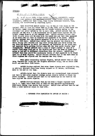 a M 
DETAILS: 
AT zu;ii r.i? OMA 
1. On 28 August 1952, S/Sgt JOSEPH II yr^LIN,_A?1^3627275 senior 
control to-.Y8r operator and -afl^lg{^ii&nrQ^'^roX"*tb^er chief, 19Q3-*4 AACS 
•Cetacinreax,, ii75>Qth Air Base Group, Xuma County Municipal Airport, Yuma, 
Arisona, was interviewed by reporting Agent, 
Upon interview l&XLIN stated that he -was on duty alone in the 
control tower at Yuca Air Force Base on 13 iky 1952, and at OhOO hours the 
EL Centaro, tower reported seeing s i x (6) bright objects jaoving to the 
southeast zna asked RATLIN to try to spot theau MAYLIN advised that he 
scanned x^m aay with 7 x $0 binoculars and a t QH&Q hours sighted two (2) 
bright crsnger objects at 300 degrees true, UAILIN advised further that 
these object* could not be< seen -with the naked eye and that they appeared 
to be about asm ( l ) foot In diameter and appeared to be round. HaXLEff 
further ad*is*d that the objects appeared to be at an altitude of from 
2500 to 5000 f e e t . iJAJXIN also stated that he Hatched the objects for 
about thirtgr (30) oinatea and they were moving back and forth across the 
aky fro* 290 degrees to about 30f> degrees, as indicated on the crash map, 
and appeared ,t^ ba gettdJQg further avay a l l the tiae uctil finally they 
advised that a beam of light similar to that of a 
search light cant from oae of the objects and that the beam of light kept 
going on and «tT i s eXffarent directions from the object*. XAXUN also 
adviaad that wry short tut continuous trails of what appeared to be flame 
earn out of both objects. MATLEf farther advised that i t was dark -when he 
first sighted "Ste objeots and the weather ms very dear* 
"I 
asked concerning airline flights> iftTLIN stated that at that 
^ Western Air Lines had two f l i g h t s scheduled daily, one at about 1000 
hours and one, about 2100 hours • : 
MJS3S further advised that when these objects vere sighted by him, 
no .Military aircraft from luiaa County Airport or EL Centro3 California, 
ware in the a i r at the tine* 
MA3XIH stated that the objeots irere not conventional type aircraft 
and that he bad never sighted strange aerial objects before or since the 
above incident, l&XLIN advised that to his knowledge no one e l s e at the 
base sigh'Sttd the above objects. 
MTLIS further- advised that he had been a f l i g h t engineer TTLth 
the U» S- Coast Guard from I9i*3 to 19U6 and had acquired approximately 
3000 hours flying tine during that period, MATLIN also advised that he had 
been a tower operator since 11 June 1951* 
- ESPKBBBD UFOH COMPLETION TO OFFICE OF ORIGIN - 
limn in 
 