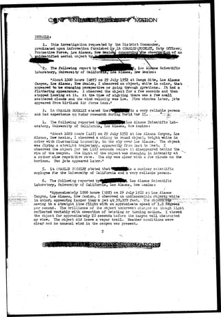 DETAILS* 
1» This investigation requested by the District Coxwnanderj 
predicated upon information, furnished 
Protective Force, Loa Alamos 
.dentified, aerial object 
CHARLESH^ICKLET, Duty Officer 
on o£ an 
• The following report by 
Laboratory^ University of Califo 
s Scientific 
a, Hew Mexico i 
"About 1000 hours (SST) on 29 July 1952 at Omega Site^ Loa Alamos 
Canyon, Los Alamos, ISew Mexico, I observed an object, -white in color, that 
appeared t a be changing perspective or going through gyrations*. .,It had a 
fluttering appearance* I observed the object for a few seconds and then 
stopped looking a t it» At the time of sighting there was a few small 
scattered clouds and the wind velocity was low. Five minutes later, jets 
appeared from KirtLand Air Force Lase.tr 
3- Lt CHAHLSJ 3UCKLSY stated t h a t ^ ^ H H P ^ 3 a very reliable person 
and had experience on" radar research during World War- II* ,:; .,.'..*^^^' ..:•:/-.' 
k» The following reported b^HflHHHM^^°3 Ala.oio3 Scientific Lab-oratory, 
University of California, Loa Alamos, Mcvr liaxico; 
"About 1020 hours (iST) on 29 July 1952 at Los Alaicos Canyon, Los 
Alamos, Hew Mexico, I observed a oblong to round object^ bright white in" 
color v/ifch fluctuating intensity, in the sky over Lo3 Alamos." The object 
•was flying a-straight trajectary, apparently Iron East to 'Vest. I 
observed the object for ten (10) seconds before i t disappeared behind the _, 
rim of the canyon.. The lighi; of the object vras changing in intensity a t 
a ratiier slovr repetitive rate. The sky was clear -with a few clouds on the 
horiaon* Two jets appeared later." 
5» L£ CHAFXES 3UGKLS2T stated that^lHHKB^s a nuclear scientific 
employee for the University of California and a very reliable person. 
6» The follorring reported by^^^HBHlfe^ ^oa Alamos Scientific 
I^abora tory> University o£ California, Los Ala zoos, New Mexico t 
"Approximately 1000 hours (JSSF) on 29 July 1952 a t Los. Alaio 
Canyon> ho& Alamos, New Mexico-, I observed an undiscemibls object^-" 
in colors appearing larger, vhan-sr jet- a^3Q*Gp9~feet,; -;T & ^ 
..moving-' in a 3'traight line flight wilii an approkinata speed of T.8'degrees'•["" 
per second. The brilliance of the objact underwent changes a3 though light 
reflected variably with execution of twisting or turning zaotion. I viewed 
the object for approxiiaately 20 seconds before the caayoa wall obstructed 
my vieir. The object did leave a vapor t r a i l* "Weather conditions •were 
clear ana no unusual wind in the canyon was present. 
2 
 