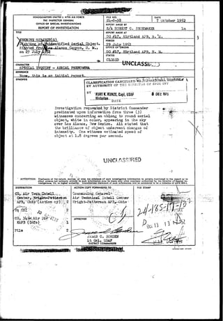 HEADQUARTERS UNITED &• ATES AIR FORCE. 
THE INSPECTOR GENERAL 
OFFICE OF SPECIAL INVESTIGATIONS 
REPORT OF INVESTIGATION 
TITLE 
FILE NO. 
2U-8-38 
DATE 
7 October 
REPORT WADE BY 
S/A ROBBHT C. SHQES&KER 
REPORT MADE AT 
SO #17» Kirtland AFB, N« "a. 
PERIOD 
?-? -Tnly 
OFFICE OF ORIGIN 
TDO # 1 7 - TTIPt . l a nd AFB, ?J. }A. 
STATUS 
CLOSED 
CHARACTER 
SPSCIM. IfrQPIKr - AERIAL PHENOMENA. 
tfNCLASSar.; 
REFERENCE 
an 
SYNOPSIS 
CLASSIFICATION ., ^ 
AUTHORITY OF TH2 D l l ' ^ i ^ 
B Y KURTf KUNZE, Capt, US&F DEC 1975 
Investigation requesifcgcl,by.District C 
predicated• "upon infarsatlon from three (3) 
witaesses concerning an oblong to round aerial 
object> white in cqlorj appearing in the sky 
over Los Alamos, ITevr Jiexico. All stated that 
the brilliance ox object under?rent changes o£ 
intensity. One.-sritness estimated speed or 
object at 1.8 degrees per second* 
ATTENTION: Dtsdonur* of the nature, sources,' or even th* existence of such investigative Information to persons mentioned in the report or to 
other penon* not normally entitled to such information may be made only when expressly authorized by the Director ofSpecial In-vestigations, 
IG, or higher authority. Unauthorized disclosure of such information will be considered to be a violation of AFR 205-1. 
DISTRIBUTION ACTION COPY FORWARDED TO 
Air' Teclmi^*^ XatelX 
¥r igh t~Pa$terso a 
GO, & 
KAF3 (Into) 
JA2-ES G. BORLES 
L t Col, DSA? 
DISTRICT COMMANDER 
 ! 
 