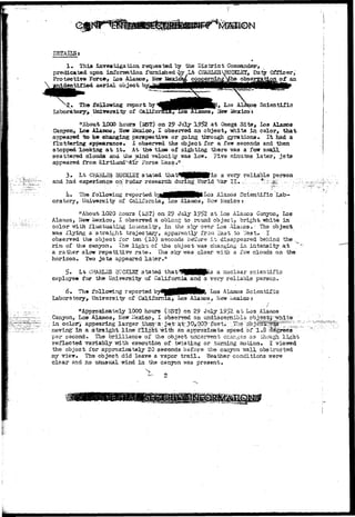 DETAILS* 
1* This investigation requested by "Eke D i s t r i c t Commander, 
predicated upon information furnished vby Lt CHAItf/ES STICKLE!, Duty Officer,' 
Protective Force, Los Alamos, New £&xjLro& concerning >/he observation o£ an 
unidentified aerial object 
The following report by 
Laboratory* University of Califo: 
s Scientific 
Hew Mexico j 
"About 1000 hours (JST) on 2° Ju3y 1952 at Omega Site^ loa Alamos 
Canyon, Loa Alamos, New Mexico, I observed an object, -white in color, that> 
appeared to be changing perspective or going through gyrations* It had a 
fluttering appearance* I observed the object for a few seconds and then 
stopped looking a t it» At the time of sighting there -was a few sroaJX 
scattered clouds and the wind Telocity was low. Five minutes later, jets 
appeared from KirtLaru3>£ir Force Base," 
3. Lt CHAHLES BUCKLE! stated Uiat^WggggKgiis a very reliable person 
and had experience on" radar research duriiig ITorld War I I . -; ... *"-:,;:.:^/:..,.-.- -. 
lw The following reported b^tfHMHHMP'^03 Alaaioa Scientific Lab-oratory, 
University of California, Los Alamos, New lloxico: 
"About 1020 hours (i3T) on 29 July 1952 at Los Alaiaos Canyon, Los 
Alamos, Hew Mexico, I observed a oblong to re mid object, bright white in' 
color 7/ifch fluctuating immensity, iii the sIcy-over Los Alamos-- The object 
•was flying a straight trajectary, apparently frou "£ast to 7»est» I 
ob36rved the object -for ben (10) seconds before i t disappeared behind the 
rim of the canyon* The lighi; of the object vras changing In intensity a.t 
a rather slow repetitive rate. The sky was clear with a few clouds on the 
horizon. Two j e t s appeared later." 
£• Lt CHAELZS 3UC5L5T stated that'SMMttP^ a nuclear scientific 
enployso for the- University of California and a very reliable person. 
6* The follomng reported by4^B|BHHk^> Los Alamos Scientific 
Laboratory, University of California, Los Alaaos, New Mexico r 
„ • • - . i 
/ 
"Approximately 1000 hours (BSf) on 29 July 1952 a t Loa Alsusoa 
Canyon, Lo» Alamos, New Mexico-, I observed an undiscarnible ob'je 
in cslor>' appearing larger thair'a- jet- ^30,000--feet*; •: The 
i i% 
t e 
raoving' in a straight line flight"%ith an approkisate speed of T*8 
per second. The brilliance of the objact underrrent changes a3 though light 
reflected variably irith execution of twisting or .turning motion* I viewed 
the object for approximately 20 seconds before the canyon T/all obstructed 
my vieir. The object did leave a vapor t r a i l . "Weather conditions were 
clear and no unusual -grind in the canyon was present. 
 