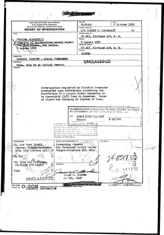 ( • 
UNITED STATES AIR FORCE 
THE INSPECTOR GENERAL 
OFFICE OP SPECIAL, INVESTIGATIONS 
REPORT Or INVESTIGATION 
F1UE NO. DATE 
7 October 
REPORT MADE BY 
,5/A ROBgST C. SHOEM&KIfi? lm 
TITLE REPORT MADE AT 
DO 
SUBJSCTCS} 
AF3, W» a . 
PERIOD 
Auguat 
OFFICE OF ORIGIN 
PO # A?B, M» M. 
STATUS 
CLOSED 
CHARACTER 
SPEtlEALi INQITIKr'- ASRIAL PHENOMENA REFERENCE IJNCLASSlf&D 
tfone» this Is an initial report. 
SYNOPSIS 
Investigation requested by District Comnander 
pfedicated upon infoi*natioii concerning tha 
observatioa of a bright object appearing to 
be one-eighth (l/8) inch in diameter. Color 
of objact "was changing in degrees of blue* 
C-5'.Inr.Ke of t 
c.tia'.once of t'; 
CLASSIFICATION CANCELLED'%,J^^ifcMs^,i S& 
BY AUTHORITY OF THE DIHSCTuR OF SPEe- ..viv 
Historian 
' i : i r.iav b^ ••--? iL- c ?•.;•/ 
»C or ii:^.'i2'' a'-ii.-.ori'.y. U.'r..'.-!". : ' i - : :• C:;.;j3ura 
of Eiic!i inforr.u'.cion will bo considered to be a 
wioiation of Arr?'205-1.. 
5 DEC 1375 
&^-^  
DISTRIBUTION 
ICQ, Air;T3ch 
-:•• Gsnter,: Wzi^^BktfaTSo 
-••:,APB, Ohio''(Action ) % 
* . » i M*cTOSIfe 
S ' * T : " : , r ^ j ••'' 
CO, 3ltferlAir D i f e ^ ^ Jr 
KirtlaSi/AF3 0$8tfo)^a / i 
^ -x 
Flle 
ACTION COPY FORWARDED T O - " - : ' - c " - i " i / »~"- HLE STAMP 
Air Technical''' Intellv Center 
,bnrAF35:0hioi 
UNCLASSIBSD 
16—5774*-!^ (u. s.'pov«KI(HEirr>f(iKTI((« 
 