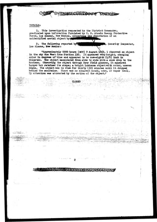 DSTAIES* 
1. This investigation requested by the District Commander, 
predicated upon, information furnished by U. S* Atomic Energy Protective 
Force, Los Alamos, New Mexico, concerniag i&e observation of an 
unidentified a e r i a l object 
2. The following reported by^S^HHBHHV1 ' Security Inspector, 
Los Alamos^ Hew Mexico } 
^Approximately 0000 hours (M3T) 9 August 1^2, I observed an object 
in the sky dua West from Station 330* I t appeared vety bright, changing 
color in. degrees of blue and appeared to be one-eighth (1/8) Inch in 
diameter* The object maneuvered from side to side with a slow drop to the 
horizon. Observing the object through Navy field glasses, i t appeared 
larger but retained its shapes a bright luminous object with round, uneven 
edges. The object was in view for thirty {30) ainutea until i t dropped 
behind the mountains* There -was no apparent sound, odor, or vapor trail, 
attention was attracted by the motion of the object." 
GECSEO: 
*"' ' A ^ ' ' 
.SI 
 