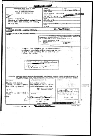 HEADQUARTERS UNITED STATES AIR FORCE 
THE INSPECTOR GENERAL 
OFFICE OF SPECIAL INVESTIGATIONS 
REPORT OF INVESTIGATION 
FILE NO. DATE 
6 
REPORT MADE BY 
Tl REPORT MADE AT 
J£LJ 
PERIOD 
Sighing of Unidentified Aerial Object 
3ver 5-SIt»* Loa iSOjuaos, New lae 
29 JtOy 1952 
OFFICE OF "ORIGIN 
STATUS 
CL0S3D 
CHARACTER 
X . - AESttAL PHS UNCLASSIry 
REFERENCE 
la 
SYNOPSIS 
CLASSIFICATION CANCELLED.^..ifeS^^&g 
BT AUTHORITY 0 ? THE DI^EOT'JiC (jF_8iJ£G 
BY -KURTl,KUHZEICapt,USAF __ 
Historian 3 DEC 1975' 
"' DATE 
remiss by 
upon iiiforsa.ti.on sc-aoerr.iag an 
shaped object appearing l a over L 
• C^KSr^i (.'.-:•". ' • ' '.'•'.> 
ATTENTION: Disclwirw of th* nature, sources, or even the existence of such Investigative Information to persons mentioned in the report or to 
othtr persona not normally entitled to such Information may be made only when expressly authorized by the Director ot Special In-vestigations, 
IG, or higher authority. Unauthorized disclosure of such Information will be considered to be a violation of AFR 205-3. 
DISTRIBUTION 
•"ft 
: (AAccttion 
Hq OSI 
'CG, 3*ith Air 
x- KAFB 
Tila 
ACTION COPY FORWARDED TO FILE STAMP 
At? ^ 
UNCCLLAA.bS.3^i'ri3:O 
APPROVED 
Lti Coi, "ISA? 
DISTRICT COMMANDER 
 