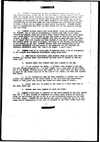 9. HC3HRTS a-hrissd that lie did not intend to braak any story -bout 
the objects sighted in tha slvy at ••;i3PG out than or, 'ruesday ^omib.^ 30 August 
1949, he aotiesd ISLES' articis in the xi^os. EG3£I-iTS farther £-T±se-d that 
he called 1HLSS and said in effect that he thought that there was to be no 
publicity on the matter, to which i£3XES replied to the effect that GLAD HILL 
(GLASSfZN HILL of New York Tizaes who also attended the Y*SPG test) was going 
to break a-story and he "wanted to beat him to the punch." HG3B3TS stated 
that he coanumicated ttith HILL and HILL denied that he was going to release 
any such story. 
10. 30SES3S further stated thai since MTT.KS' story had already broken 
he, BDBKffTSy saw no harm in broadcasting a l i t t l e news item on his radio 
newscastiag pcagraa since his sponsor sight "wonder where he was" since *n7-K^ 
had a story SBSV he also had been to the saae tests at y?SP& but had no news 
similar t» 10X2S*. As a result BQBEBI5 said that he raentioned over the radio 
en 30 Angast 1949 that objects had been sighted in the sky at ViSPQ and made a 
few reaarks abo«t the type of objects, the speed of the objects and the height 
of the objects i s the sky. ROBERTS farther said that subsequently he saw 
CoBsasuader HcLAOGHLIH and apologized to the Commander for the newscast and 
Coaa&nder Md.Jgfffl.TW said, "Oh, that's all right. I don't care." 
11. vr—GRT* vent on to state that he receir^d quite a bit of information 
on the subject tram. Ccoaander MoLAGGHLIH, aaon^ which weret 
a. IBPiJ had an obaerration point located about 42 ailee froai USPG 
located on a hilltop vhere obserwtdLoas had been made of objects in the sky 
•in«e 1947. 
b. Objects other than rockets have been sighted in the sky. 
c. Oa one occasion two dijaks^ or objects, were sighted i n the sky 
and were flying alongside of a 7-2 test rocket, one on each side of the rocket. 
One of the objects dropped behind the rocket in the vapor trail and then pulled 
up again t© tae former position at the side of the rocket, and then both objects 
shot ahead. 
d. In ail probability some mma froa. somewhere or objects from other 
planets i»ere checking on the tests—based on the fact that such occurrences 
seemed to take place only during the rocket and other types of test** ^ 
e* Planet MABS will be closer to the earth in a short time than i t 
was three years ago. 
fV Objects hare been sighted at least six times. 
12. 3QSBB5S stated that in addition to the above remarks he «as also amazed 
that the U. S* Havy allowed an executive of a ainor radio station to bring his 
young son and allowed the boy to s i t in on the orientation, lecture to the news 
and radio groop« 3QHSBTS did not mention the names of these two but i t i s pre-sumed 
froa an examination of the l i s t of visitors at the Haval rocket test that 
 