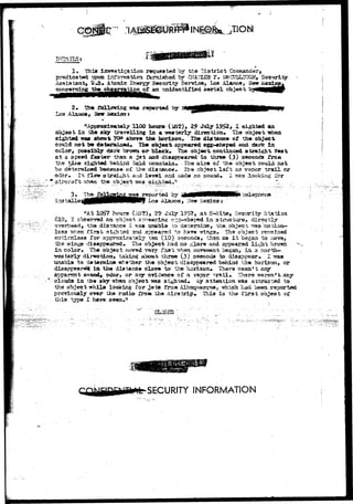 .r. 
1» TJiia lnyt»5tlsatif?a requested by th« District 
predicated upon in^Qrcatless rkroisfcod br CKA.?Z£3 F» 
Assistant, U,S« Atomic Sn«rgy Security Service* Los Alamos, 2£esr 
concerning th» observation o£ an snidenvifi&d aerial object 
Los Alaiaoa, Hem 
was reported by 
0100 hew* July I s i f t ed aa 
objsofc in th« sky taravelling in a wsgserly dlrectisa. Thd object 
sighted wa» about- ?f» abovs the horizon, th« distance of the object 
could not be defcersicad* r£hm object appeared egg-shaped and dark: 
color ^ pcseibly dark brotm or black* Th« object continued straight 
at a speed faster than a jet aad disappeared in throe (3) second* 
the t&ise sighted b«»hicd f&Isl youatain.. . ?h& size o£ t&e object could not 
be deteraiced because o£ the distance* £h<a object laf t no vapcr tx^iH or 
©dor*, it, flew straight &i& level and jsads np.souad* 1 traa .lookii^ for 
3. 
the object isr^s sifeaced, 
ins t 
«*At X0$7 hours (i-oT), 29 July 19?2, at S-Site» Sectarity Station 
619, X obftenwd an o'b.jeet apc««rir»g c^g-shapftd in structure, directly 
9verh«adj the distance I ^a» enable to deteraine^ thd.db4«<st *s«s "hiotion— 
Ic33 tshen Tirat sighted and appeared to h&va "^inga, Th!» object rssmsinsd 
r^ticnleas for apsrroxiira tel^ t«st (10) 3eccad», than as I t begaa to ^x 
the -wings disappeared, The object had no glare and appeared 
in color* "tlv* object c-i>v«d rsry 2z9% rrh^sx Korsi«»Qt b«gan> ia a north— 
•^^aterly dir«otion> taking about throe. (3) second* to disappear* X tras 
unabla to d#{*r»±ofc whether tha ob^eet diaappeaired behind th® horizon, or 
in t*» diatArJitt clos* to tfee horiaon* Then* -^aan^t ar^ 
odor> or ar§r srideJice of a vapsr ^ i l . f c There wsrsn't any 
clouda ia th* sky ^h«a object ^ass sighted* *$ atteRtioii was attraistsd to 
the object vhil* looking for Jets froja Albtsquerqtte, which haa *£J#^I reportdc 
pr0vio«aly ov»r the radio Iro** the isiratrip« Thia i^ the i'irst object of 
thia type I bare se«n»a 
SECURITY INFORMATION 
 