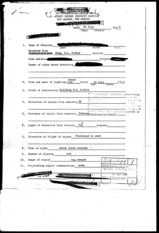 -t 
^P ATOMIC ENEHG-Y SECURITY SEHVICE 
LOS ALAMOS, NEW MEXICO 
DATE 30 July 
(Day) (Month) 
1. Name of Observer 
Observed from 
Last 
Bldg. S-l, S-Site Section 
Home Address 
Uames of other known observers 
Telpho 
w. r 
about 
Time and date of sighting 1100 hours 29 July 
• . Day Kontn 
.195_2 
•3. Point of observation Building S-l, S-Site 
vr :-z z^.tcria.l contr^rr: i-forr-jtion 
k. Direction of object frca observer 
ti:0- I, 
jr. :.-. 
Distance of object fron observer 
-.•irnji- xo L;::. uv;::,!.,•..'uri^^u 
ohlbitaJ by lav/." 
is 
o 
6. Angle of elevation from horizon 70/ degrees 
7. Direction of flight of object Travelled to west 
8. Time in sight about three seconds 
9. Number.of objects 
10. Shape of object 
one 
egg shaped 
11. Projections and/or indentations none 
*• v i X^LjU 
DiSTP!CT M-, 17 ,-•:;:[ 
SFSCIAL hVZ1VS:.r---i • 
 
