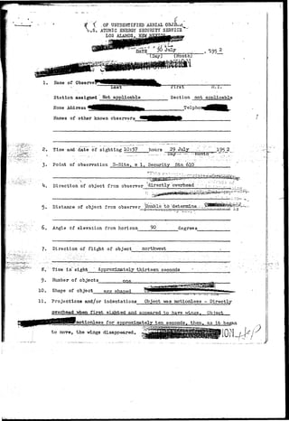 i • .OF UNIDENTIFIED AERIAL OBJ: 
.S. ATOMIC ENERGY SECURITY SERVICE 
LOS ALAMOS. NEW. 
1. Name of Observe 
Las 
Station assigned Not applicable 
Home Address 
Names of other known observers 
jjirst M.I. 
Section not applicable 
Telphor 
2. Time and date of sighting 10:57 hours 29 July :- ~_ "_ 195 2 
".-.,— • •,- JJay—-••••—, -~*itwttn' 
3. Point of observation S-Site, s 1, Security Stn 610 
L. Direction of object frcn observer directly overhead -•• 
5. Distance of object from observer JJnable, to;'detenflihe.-•-JCT^g?™^^' 
6. Angle of elevation from horizon 90 degrees 
7. Direction of flight of object northwest 
S. Tinie "i"n~ sight " Approximat ely thirteen seconds 
9. JJumber of objects one 
10. Shape of object egg shaped 
11. Projections and/or indentations Object was motionless - Directly 
overhead -when first sighted and appeared to have wings. Object 
Emotionless for approximately ten seconds, then, as it' began 
to move, the wings disappeared. ^ 
{!: 
 