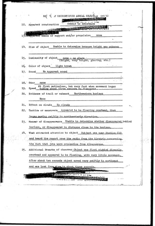 ^ * » ( ? e f l f 5 ! ' ^ 
E£[/ 1( pnt'd) 
12. Apparent construction Unable to determine 
support and/or propulsion none 
. Size of object Unable to determine because height was unknown. 
15. Luminosity of object none ~ no glare • 
(Bright, very bright, glaring, etc.) 
Color of object light brown 
17. Sound No apparent sound 
IS. 
19. 
20. 
Odor 
Speed 
«• *• - — - 
none 
At first motionless, but 
takine about, tb^ee secoj 
Evidence of trail or exhaust 
None 
- - - ' • • . 
very fast when movement 
Northwestern horizon 
- '.... -V-- 
began 
21. Effect on Clouds No clouds 
22. Tactics or maneuvers Appeared to be floating overhead, then 
beg-aq in 
23. Hancor of di sapTaearance Unable to determine whether disappeared behind 
horizon, or disappeared in distance close to the horizon. 
What attracted attention to object Subjectlwas near ...Station j 
and heard the report over the radio from the ^ir.?tHp 
25.. 
the fact that jets vere proceeding from'Albuquerquey. ____. 
Additional Remarks of observer Object was first sighted directly 
overhead and appeared to be floating, with very little movement. 
> ! : - : • 
After about ten seconds object moved very swiftly to northwest 
and was lost froi 
 