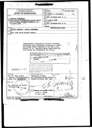 UNITED STATES AIR FORCE 
THE INSPECTOR GENERAL 
OFFICE OF SPECIAL INVESTIGATIONS 
REPORT O? INVESTIGATION 
TITLE 
Sigh t4n&^f^^d^tmed^&erial_0bj ec t 
.August 
FILE NO. DATE 
7 October 1952 
REPORT MADE BV 
S/A ROBERT C SHOEMAKEH , 
REPORr MADE AT 
CO £L7> Kirtland AFB, N, M. 
PERIOD 
8, 9 August 1952 
OFFICE OF ORIGIN 
SO #17 > Kirtland AFB,. H. 24. 
STATUS 
CLOSED 
lm 
CHARACTER • , . 
SPECIAL INQUIRY - AERIAL PHENOMSHA 
REFERENCE 
one, this is an initial report* 
SYNOPSIS 
Irweatigation requested by District Coxranancier-predicated 
upon inibrBsatloa coneeraing a bright 
bat shaped object observed in the sky a t Los 
Alainos, W, M. Observer stated object gave off 
Tour colors and illuminated the clouds •• 
CLASSIFICATION CAX 
BY AUTHORITY CPTH 
Histsriaa 
JDATE 
o? the r^i' 
i--J by t:-c Di.-ortrr 
1O, or hi~'v?r .lut^crliy 
re. S3-jrc«s. or svsrj the 
'K?':ii:-'j ('-• ti'".;': rjoort. to 
c/ su~l'. iiii'jrrMjtion vvi;; b2 considered to Oe a 
Violation of AFR 205-1.' . . . 
DiSTSIBUTION 
CG, Air l^ch Iatell 
File 
ACTIOr* COPY FORWARDED T O - 
General 
<///">l FILE STAMP 
"-I/'*'-T-, 
JAl-iES G. B0H3S2I 
L t Col, USA? .. 
District Commander. 
•::,x 
- : ^ 
AFHQ FOHM 
15 JAN 49 may be IE 
 