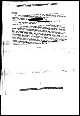 DETAILS- 
1. This investigation requested by the District Commander, 
predicated upon information furnished by U. Sr A.tooic Energy Protective 
Force, Los Alaaos, New M^^j.j^oncejgj^n^Jcfae observation of an unidenti-fied 
aerial object by ^ | ^ 
2. The following reported by'"S^BBHBBHBBPJf* «fc"> Security 
Inspector-, Los Alaaoa, New Mexicot 
"Approximately 2ltfX> hours (iST) on 8 August 1^52, X observed an 
aerial object shaped l i i » a 'bat1 due northwest (approximately 290°) 
f tation 330* The object, was at an altitude of approximately 5* 
aerial l i i 
from station 330* The object, was at an altitude feet and approximately 12,000 feet froaa station t i 330 of with approximately 330 with a a 30° 30° angle angle 
5* 
of 
elevation from "the horizon. The size and shape was 4;?. 
The luminosity of the object was bright and gave off four colors $ red, 
green, blue* and yellow. The object travelled at an exceedingly high 
speed flying downward a t right angles. At f i r s t the object made a cir-cular 
"Approximately 2ltfX> h 
a e r i a l object shaped l i i » a 'bat1 due northwest (approximately 2 9 0 ) 
from s t a t i o n 330* The object, was a t an a l t i t u d e of approximately 5*000 
f t nd approximately 12,000 feet froaa station 330 with a 30° angle of 
h as comparable to a B-4; 
motion, then a swinging action, and l a s t a straight motion until i t 
disappeared below the mountain. The object -was in sight for 33- minutes 
before disappearing. I was attracted to the^ofrjepfr'becaigafl^g-xxa•bright-ness 
Tshich illuminated the clouds*•'. lr^g0PMIand^ Mr4(MWM% Security 
on Patrol 185 also observed 12ie object*1* 
CLOSED 
2 
 