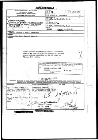 I 
HEADQUARTERS UNITED I . A T E S AIR FORCE 
THE INSPECTOR GENERAL 
OFFICE OF SPECIAL INVESTIGATIONS 
INVESTIGATION 
FILE NO. 
2kU 
DATE ^October 1952 
REPORT MADE BY 
S/A R032KT C» SHOEMAKER * 
TITLE REPORT MADE AT 
DO #L7» KirtLand AF3, N. M. 
ccl Aerial_pbject 
PERIOD 
29 July 1952 
OFFICE OF ORIGIN 
HO #17- K i r t l a n d MT 
STATUS 
CLOSSD UNCLASS^ED 
CHARACTER 
SPECIAL INQUIRr - AERIAL FHSftOMSMA 
REFERENCE 
an Initial: report. 
SYNOPSIS 
Investigation requested by District Commander, 
predicated upon inToraation concerning an. 
shaped object appearing in tee sky over Los 
Alaraos 3 H 
I SSIFICA^ONCAKCELLEDX 
} BY AUTHORITY C? THE E-KLXTOa 
BY — 
Historian 
DAT'E 
DEC ?975 
ATTENTION: Disclosure of the nature, sources, or even the existence of such Investigative Information to persons mentioned in the report or to 
other persons not normally entitled to such Information may be made only when expressly authorized by the Director of Special In-vestigations, 
IG, or higher authority... Unauthorized- disclosure*of, such Information will be considered to be a violation of AFR 205-1. 
DISTRIBUTION ACTION COPT FORWARDED TO 
• ' - • : • • • • • / " ' ' ' ' •• • ' • 
Coromandihgr Q 
Air Technical, 
CQ, Air Tech 
Center, W 
(Action cy) 
Eq 0S1 .'" ; 
JAMES C, 
Lt Col, USAF 
DISTRICT COMMANDER 
 