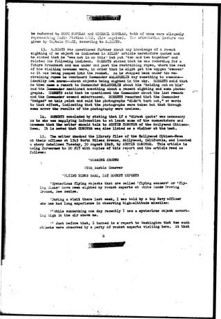 he referred to DOUG DOUGLAS and 1HCHA3L DOUGLAS, both of whoa were allegedly 
represent lag Hsdio Station lifiiCJO, (Los Aagelss), Th.-; orientation lecture v;a3 
given by Captain GQi-BX, according to EJ3ESTS. 
13. EJ3SRTS ita3 questioned further about any knowledge of a r-scent 
sighting of an object as indicated in MILES' article heretofore quoted and 
he stated that be "was not in on this" but put "two and two tog9thar" and 
rslatad the following incident. HUBERTS stated that he -was recording for a 
future broadcast and was under and past the restraining ropes, whsre the rest 
of the visiting newsoen were, in order that he might get the oxygen "swoosh51 
as i t -was bedag pumped into the rocket. As he stepped back under the re-straining 
napes he overheard Conraander McLAUGHLBI say something to saaeone— 
identity asfe known—about objects being sighted in the sky. RQ3KBTS 3aid that 
he then saost a> remark to Commander MCLAUGHLIN about him "holding out on him" 
and the Goosander mentioned something about a recent sighting and some photo-graphs* 
aCBHffS said that he questioned the Commander about the last remark 
and the Canmatd&r seemed embarrassed. ROBERTS remarked that the Coaaltander 
"hedged1* on t h i s point and said the photographs "didn't turn out,11 or words 
to that offset, Indicating that the photographs were taken but that through 
some error the? results of the photography were useless. 
14* 3QBSBSS concluded, by stating that i f a "direct quote11 was necessary 
as to who wan sapplying information to at least sons of the commentators and 
newsmen that tfe* writer should talk to AUSTIH COKOVSR of the Hollywood Citizen- 
Itews, It i s acted that CDfiOVBR wa% also l i s t ed as a visitor at the teat. 
15. The w i t e r checked the library f i l e s of the Hollywood CLtisen-ifews 
at their offices at 1545 North Wilcox Avenue, Hollywood, California, and located 
a story dateiitwd Tuesday, 30 August 1949, by AUStIS CUNOViiH. This article i s 
being £oT*mrim& t o DO #17 -with copies of this report and the article read as 
follows* ' " ' v 
"AAUAMING AKOUHD 
Vath^ Austin Con*r»r 
DISKS REAL, SAX HOCKBT SXPEKTS 
^ t flying objects that are called 'flying saucers* or 'fly-ing 
disks* hare been sighted by rocket experts at ;Vhite oaiuis Proving 
Ground, £eir Mexico. 
'During a riait there last week, 1 was told by a top Na*y officer 
iaho ham had long experience in obaerring high-altitude mi»»ilea: 
*" Ahile sunbathing one day recently X saw a mysterious object cavort-ing 
high in the air abo-re 00. 
:t* Just before that, I turned in aTreport to Washington that two such 
ob.iaets were observed by a party of rocket experts visiting here. At that 
 