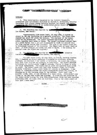 DETAILS; 
4 
1, This investigation requested by the District Comnander, 
predicated upon information furnished by CHASLS3 F* ifcCOLLQUGH, Security- 
Assistant, tF«S» Atomic Energy Security Service, Los Alamos, Heir JUexico, 
the observation of an unidentified aerial object hi 
2 + The following was reported by 
Los Alamos, New iaaxicoj 
"Approximately 1100 hours (1ST), 29 July 19$2, I sighted an 
object in the sky travelling in a -sresterly direction* • The object -when 
sighted was about 70° above the horizon. The distance o£ the object 
could not be determined. The object appeared egg-shaped and dark in 
color, possibly dark brown or black* The object continued straight West 
at a speed faster than a. j e t and disappeared in thre^ (3) seconds froa 
the tirae sighted behind Bald Liountain* The size of the object could not 
be determined because of tha distance. The object left no vapor trail or 
odor* It flew straight and level and made no s^und^. I was looking for 
aircraf t when the object was sighted.'1 
3. 
installer 
ing vms reported by 2 
Los-Ala3ios> New Mexico 
telephone 
nAt 1O5>7 hours (j3T), 2? July l£>2, at S-Sita, Security Station 
610, I observed an object appearing; er-g-shaped in structure, directly 
overhead, tha distance I -was unable co determine, the objeeb *57as motion-less 
-when i^irst sighted aiid appeared to hava wing3» The object remained 
znotionleas for approximately tenJ(lO) seconds, tlien as i t began to wove, 
tha -singa disappeared. The object had no glare and appeared light brown 
in color. The object moved Tery fast Tfhen raoveRent began, in a. north— 
•ssestsrly direction, taking about three (3) seconds.,to disappear. I was 
unable to determine rrhether" "Dhe object disappeared behindythe horizd.h, OT " 
•swt in the distance close to the horisKyn*. 'Ihsrs. wasnrt any 
;s smind, odor, or any evidenere of a vapo^--'irailj>_ ._?hera we ran*t any 
ia the skyirhea object vtas sighted* ^ attention Tsras attracted to" 
the obj3cf« while looking for jet3 froa Albuquerque, which had been reported 
previously over ohe radio from the airstrip* This is the iir3t object of : 
this type I have seen**1 .•..,•-.. • ,. - _ ... •-_ r _••.'.., 
 