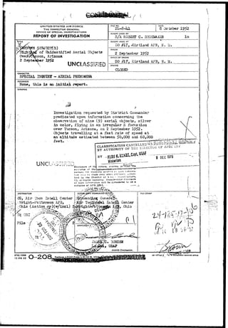 . ( • ( 
UNITED STATES AIR FORCE 
THE INSPECTOR GENERAL 
OFFICE OF SPECIAU INVESTIGATIONS 
REPORT OF INVESTIGATION 
1TLE 
TJ3JSC?(S) 
of tJhidentified Aerial Objects 
3on, Arizona 
'Sigh. 
Over* 
2 September 
UNCLASSIFIED 
FILE NO. 
i 
DATE 
8 October 1S>52 
REPORT MADE BY 
S/A ROBERT C . SHOEMAKER 
REPORT MADE AT 
#17> 'Kirtland AFB, H. AI. 
PERIOD 
2 September 1952 
OFFICE OF ORIGIN 
DO #17, Kirtland AFB, N. U. 
STATUS 
CLOSED 
CHARACTER 
SPECIAL UIQUIHX - AEEIAL PHENOMENA. 
REFERENCE ' • , - 
None, tiiia Is aa^jiitdLal-report. 
SYNOPSIS 
Investigation requested by District 
predicated upon information concerning the 
observation of nine (9) aerial objects, silver' 
in color, flying in an irregular S forBatioa 
over Tucson, Arizona, on 2 September 1952* 
Objects travelling at a fast rate of speed at 
an altitude estimated between £0,000 and 60,000 
feet. • ass^afe^n--?: 
of th nature, sources, or evtl 
ft of t 
not 
*; »n >r.r./ tz 
lied tiy the Oireitjr cf o *-c; • 
IG, or hitjiisr authority. Unaulh-X'tad - ;sc 
cf suCn inrrrrrration will be considered to ae a 
violation 0/ ArR £fi5-1. r -_ . 
Air iGch 2iitell Center 
Sright-Pattersoa 
Ohio fi|,..QhiQ-APPROVED^/ 
; ^ 
3CED 
, USA? 
District Commander 
AFHQ FORM 
15 JAN 4 9 O-2O8, PRMTINS ofnc« 
 