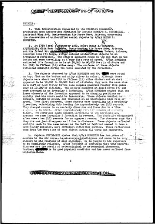 INF©! 
1. This investigation requested by the District Commander, 
predicated upon information furnished by Captain RUDOLPH H. F2STALOZZI, 
Assistant Wing A»-8, Davis-iaonthan Air Force Base, Arizona, concerning 
the observation of unidentified aerial objects hy M/Sgt BOTCAN R. 
HQWBRTGH.. 
2 . At 1750 (I6T) 23jfotesfcer 1952, ii/Sgfc BOXAH ^ 
AF18293226* 61*th Boab Sq^b^ron, Bavis-Jfenttian Air Force Bas$, Arizona, 
and his friend Mr. 6i£ldWibMMMW*wA Tucson, Arizona, 
observed nine (?)~ large, sl^rar colored unidentified objects In an 
irregular S formation.,. The oB^ects appeared round on top and Hat on the 
bottom and -were travelling at a vejry fast rate of speed. S^Sgt WMS82Q8 
estimated this- formation to be at ~5Q»0OO to 60,000 feet in altitude and 
ten (10) to fifteen (If?) miles array. The surfaces of these objects 
reflected sunlight during two tarns executed by the formation. 
3. The objects observed by 3i/Sgt HCSfSETON and Mr. ^ P l TUBTB round 
on top, flat on the bottom and shiny silver in color*_ Although these 
objects vrere about tan'(10) to-fifteen (l5) miles distant-and ai> what . ;:? 
appeared bo be 50,000 to 60,000 fsejb of altitude, they/eere the saae si2e .., 
aa a B-29 or B-£>0..-flying inT'the-saine cotrpass quadrant roughly five mi lea 
away at 10,000* of altitude. The objects numbered at least seven (7) and 
were arranged in. an irregular S formation. U/&gt H01EBT0H states that the 
lower elements of the formation appeared to be clianging positions so- ...... 
rapidly that his count could be inacourate. These objects -.trailed no—~ -; 
e^iausfc, emitted no sound, and travelled at an unes tiisable high rate of- v 
speed. 'Alien first observed, these objects were travelling in a southerly 
direction, Eaintaining this heading for approximately ten (10) seconds. 
They changed course to an easterly direction and .formation to a line *-.. 
st^pp-^x •:•& in t r a i l . AT'ber1 3pproxix^-"tely :^I'T- (£) rvscond^.oi1 cn^-;erly 
-"he formation again, changed dxrectLorm to the northeast-ana - _ _. 
ttya 3aae irroguiar 5 formation in rersrse. The' forzSatiorx disappeared 
after abetrt ten (XO) seconds for no apparsat reason. The observer says that 
they did not- just disappear-as if due to distance.. These objects reflected 
sunlight anch In th& saae sanner as the B-29 or 3->Q but seesied to have a 
xaOT9 highly polished, more efficient reflecting surface. These reflsetiona 
came from the West side of each object during ail turns and iaaneuver3. 
h* Captain PESTALOZZI^ sjates tliat U/Sgb HOSESTOlf has ten years of- ~ . 
sarvies in the Air Fo.£3e, i^-^^^veraga^j^talLLgence and seems to be very _ . _,, 
sincere in his relation of jthis S;ighti^igv_ He i3 judged by-his superiors.: 
to be coB©l©-tely reliable. ^/Sgt HC^EHTbff is convinced that this observa-tion 
"was- not the result of meteorologicaX or astronomical phenomena. 
Further, ^fffjllf§tff^is in good physical condition and has never suffered from 
hallucinations. 
 