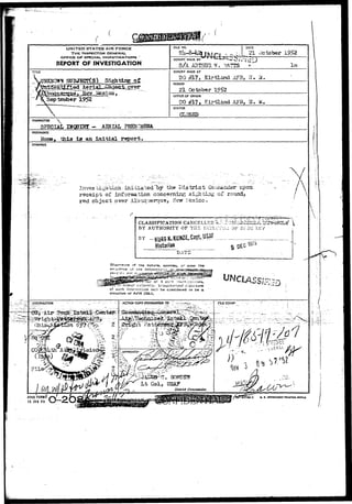 &!(,•,.,....;. i,-'^, .^ 
UNITED STATES AIR FORCE 
THE INSPECTOR GENERAL 
OFFICE OF SPECIAL INVESTIGATIONS " 
REPORT OF INVESTIGATION 
TITLE 
September 1952 
 
 
FILE NO. DATE 
21 October I?52 
REPORT MADE BY 
S/A 
REPORT MADE AT 
DO #17, Kirtland AFB, B. H 
PERIOD 
21 October 
OFFICE OF ORIGIN 
DO #17, Kirtland AFB, N 
STATUS 
CHARACTER  
urgpiHr - AERIAL PHENOMENA 
REFERENCE 
^ tfala ig an initial report. 
SYNOPSIS 
Inves cigatlca- initiated~hy the District Co;-,i-isriusr upon: 
receipt of information concernir^ sigh ting of round, 
red object over Albuquerque, Nsvr Mexico . 
CLASSIFICATION 
BY AUTHORITY OF THE i'tC^'J.: OF SZ-ZC IXv 
BY _ 
Hssturian 
af the natyre, soorcas, cr even the 
of tne '>f 
^•;Q«S»3»«r^:"lii3hcr .vJibority.' 
of such Jr.rorm.-stion wi.'i b*cinsicJet-ed ro be a 
violation of AFR £05-1, 
lm 
/  
ACTION-COPY-TORWAROEB: TO - - ^ 
AFHQ FOHMV / - ^ ' 
ta JAH 49 
' 
o- *. COVOHMIKT rtiiKTua ovncc 
i 
 