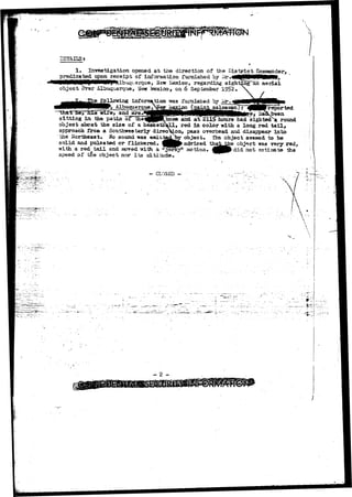, 
 
STAILSt 
1, Investigation opened a t the direction of the Pis t r i e t Cpguaander, 
L t a r e c e i p x ; of information furnished hy ^ .«tfgNPi01BMlft, 
. . Mbuqvarque, New kiexico, regarding sighting an a e r i a l 
object ovsr Albuquerque, New jiexico, on 6 September 
e following inforafrtioi* 
^ Albuquerque/ 
and UrsJ 
baskets 
fuiTiished by 
sitting in the patio 
object about the size of 
and aV211 
p 
been 
hours had sighted a round 
, red in color with a long red tail, 
approach £ro» a Southwesterly direction, pass overhead and disappear into 
the Northeast. Sfo sound was emit 
solid and pulsated or flickered. 
with a red tail and «?ved with a " 
speed of t£e object nor its altitude. 
—. CLfBED -:• 
object* The object seemed to be 
advised tha^^e object was very red, 
motion. ^Jf> did not estimate the 
- 2 - 
 
