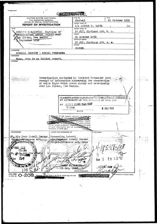UNITED STATES A IR FORCE 
THE INSPECTOR GENERAL 
OFFICE OF SPECIAL. INVESTIGATIONS 
REPORT bF INVESTIGATION 
FILE NO. DATE 
21 October 1952 
REPORT MADE BY 
S./A ARTHUR. TS . . " 
TITLE 
ofv 
REPORT MADE AT 
DO # 1 7 , K i r t l a n d AF-B, N. Id, 
PERIOD 
21 October 
OFFICE OF ORIGIN 
DO #17, K i r t l a n d AFB, N> M. 
STATUS 
CHARACTER 
SPECIAL IKQUIHX ^-AERIAL 
REFERENCE 
j this i3 an initial report. 
SYNOPSIS 
Investigation initigtsd bv District Coirmiander troon:-• - 
receipt of "infqraa'ttoa"eoncemiag the observatioa-^": • ,;;••: 
of "white light which aoved slo-rrly and erratically 
over Los Alaacs, i^Isw Mexico. 
CILA3SIFTCATTON CANCELLED ^A.^^m^^^^^.,?i^ms^m£S£  
BY AUTHORITY OF THE DIHiiCT'Jii OF SPEC JNV / ,"' 
BY JUiSUUUiHZE, Capt, USAF 
"DATE" 
ACTION COPY FORWARDED TO 
Form 4, 23 Jul 48, which may be used, fi 
AFHd FORM 
15 JAN 49 
 