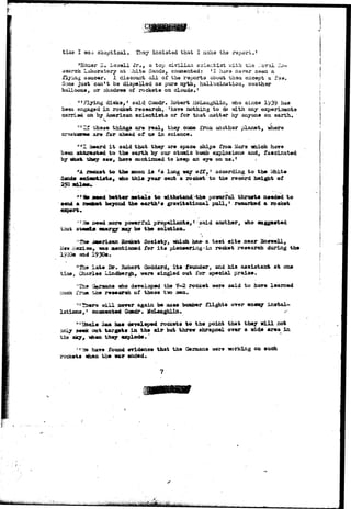 tiaia I was skeptical. They insiatad that I naice the report.1 
2. 2. swell Jr., a top civilian scientist v;ith tiis Javai ?^J-search 
Laboratory at White Sands, commented: 'I hava nsrer saen a 
flying saucer. I discount a l l of the reports about tham except a A aw. 
Sams just can't be dispelled as pure myth, hallucination, weather 
balloons, or shadows of rockets on clouds.' 
, «»Flying disks,1 said Comdr. Bobert iicLaughlin, viio since 1939- has 
been engaged in rocket research; 'have nothing to do with any experiments 
carried on by American s c i e n t i s t s or for that matter by anyone on earth. 
vhese things are real, they come from another planet, -where 
are far ahead of us in science. 
X aaard i t said that they are space ships from Mars nbJLch have 
to the earth by our atomic bomb explosions and, fascinated 
crsa" 
been 
by «oa& they saw, have continued to keep an eye on a s . 1 
rtA rocket to the moon i s 'a long way o f f , ' according t o the Vfoite 
Sands acdeotiat*, «ho t h i s year sent a rocket to the record height of 
250 a&l**.- 
" l e ae«d better aetals to withstand-the povarful thrusts needed to 
send a roctoet beyond the earth's gravitational pull,1 remarked a rocket 
expert* 
seed more powerful prop«llants, > said another, who suggested 
that energy nay be the solution* 
'•fh# iaeriean Eoeket Society, iniich has- a test site near Bosvell, 
1-Iew -v.axlco, vas mentioned for its pioneerings in rocket research during the 
1920s and 1930s. 
1 ;iThe late Dr. Robert Qoddard, i t s founder, and his assistant at one 
tiaej Charles Lindbergh, were singled out for special praise. 
'The Germans who developed the 7-2 rocket were 3aid to have learned 
aueh frtjffl t^ae research of those tiio 
11 There will never again be aass boaober flights over enemy instal-lations, 
1 consented Coadr. HcLaughlin. - 
11 Uncle Saa has developed rockets to the point that they will not 
only seek out targets in ths air but throw shrapnel over a vide area in 
the aky, mhen they explode," 
"3& have found evidence that the Germans vrere working on such 
rockets *hen the nar ended. 
 