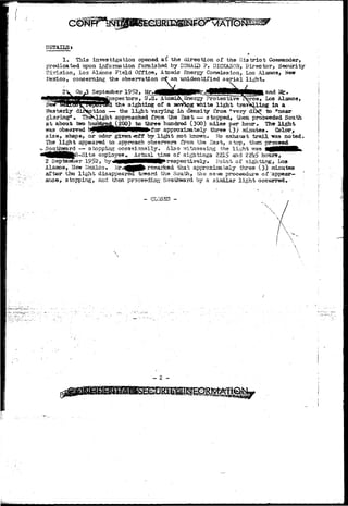 DETAILSs ' 
* 
1. This investigation opened a£ the direction of the District Commander, 
predicated upon inforrsation furnished by DONALD ?. DICKASON, Director, Security 
Division, Los Alacios Field Office, Atomic Energy Commission, Los Alamos, New 
VexLco, concerning the observation tff an unidentified a e r i a l light. 
September 1952, Mr 
and Jute* 
pec tors, U*S» Atomicv Energy Protective 
tha sighting of a aoyteg white light travelling in a 
roe, Los Alamos, 
Hew 
Westerly 
tion — the l i g h t varying in density froa "very d k " to "near 
glaring**. TheVlight approached from the East — stopped, then proceeded South 
a t about two huriQsgd^^jOO) to three hundred (300) miles per hour. The l i g h t 
•PR3 observed l^MHHHlMWMM^fcTr approximately three (3) minutes. Color, 
s i z e , shape, or odor given «ff by l i g h t not known. Ho exhaust t r a i l was noted* 
The l i g h t appeared to approach observers from the East, stop, then proceed 
Southward — stopping occasionally* Also rritnessing the l i g h t was 
4flMlflMNfclC;~Site eBgloyee^ Ac"t u^- "Vj-roe o£ sightings 2215 and 22b£ hours, 
2 Septeaiber 19^2, by^JMMpjMMWWWP*respectively. Point of sighting, Los 
Alsunos, New Llexico. ^r*^Hfl^ rejnarked that approximately three (3) minutes 
after the l i g h t disappeared toward the South, the same proeeedure of 'appear-* 
anoe, stopping, and then pro ceeding Son toward by a similar l i g h t occurred* • 
- CLOSED - 
 
~ 2 
 