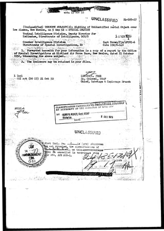 (Unclassified) TJSKfflfHt SUBJSCT(S); Sighting of Unidentified Aerial Object over 
Los Alamos,. Haw Mexico, on 5 Sep 52 - SPECIAL INQOIHX . • 
Topical Intelligence Division, Deputy Director fear ' 
Estimates, Directorate of Intelligence, DCS/0 
Counter Intelligence Division : p : v v v ^ 
- Directorate-bf Special Investigations^;;IG.V,"'?' 
Capt yj 
Code 192/X-140 
1# : Forwarded herewith fov your irtiformation i s a copy of a report by t he Office 
of Special I n v e s t i g a t i o n s a t Kirtland Mr Force Base, ffew Ifexico, dated 21 October 
above subject*.- , "f" '»'•, ^'*r 
'"»'••'• 
2« ' The inclosure may ba retained in your files* 
1 I n c l ... ••.... 
,--OSl r p t (DO 17) 21 Oct 52 Lt •.Colonel, USAF 
Chief, Sabotage & Espionage Branch 
8- 
AFCSI-6 
jja canesllad ia 
2C5-1, 
 