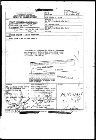UNITED STATES AIR FORCE 
THE INSPECTOR GENERAL 
OFFICE OF SPECIAL. INVESTIGATIONS 
REPORT OF INVESTIGATION 
FILE NO. 
2U-8-M* 
DATE 
21 October 19: 
REPORT MADE BY 
S/A ARTHCR g. 
TITLE 
sa&UaauiL-REPORT 
MADE AT 
DO #1?, Klrtland AFB, N. 
PERIOD 
2.1 October 
OFFICE OF ORIGIN 
DO #17, Kirtland AFB, IT 
STATUS 
CHARACTER 
SPECIAL IHQUIRX -AERIAL PHENQMBHA. 
REFERENCE . . 
Efone, this is an initial, report. 
SYNOPSIS 
Investigation iaitiaced by District Coiaoander 
upon, receipt, of inf oraatioti concerning obser-vation- 
of round object, green ia color, over 
Los Alamos, Mew Mexico • 
atur».,'sourest, or «ven the 
Information-; i.» this renort to 
person*-not normally erttiMeiJ^-to sec1! lnforna-t: 
atr~|aay be made only v/het»Texpicssly author- 
Izeji-'.by th« Director of .:S:>ecldl|*jnv«sti!7^ti'>ns, 
IG^-or higher,authority. Vnauthofticii disclosure 
Of; such inforrrration . will be considered to be a 
V<ofatior» of AFR 205-1'. . iTT.--.' 
ACTIOM COPY FORWARDED TO ^: - : ' - 
l | i TO : M^Tib 
FILE STAfJlP 
  • 
.'-"^ 
wr P'J*S G. 30PDEN ' 
Lb Col, USA? 
District Commander. 
AfHQ FORM 
15JAH49 •h inajr be used. »«iNTi«a orrict 
 