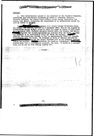 BETTAlLSs 
1» This investigation opened a t the direction of -the D i s t r i c t Cosanarder, 
predicated upon information furnished by DOHALD P. DICKASON, Director, 
Security Division, Los Alamos Field Office,* Atontic Enargy Coaraaission, Los • 
Alamos, Hew Stexico, concerning the observation of an unidentified aerial ob-j 
e c t by DONALD T. ^ 
^j U.S. Atomic Energy Protective Force, 
Los Alamos* flew iiexicoV reported on f? September 1952, that he had sighted an. 
unidentified aerial, object, round in. shape and green in color, at 2137 hours 
^ 1952* froaKhis assigned station #320, Los Alamos, New JtexLeo* 
HK the objec approached his position from the North» proceed— 
ing dowward to an elevatioHof: about 15° above the horizon. jMfl0HP* 
reported the object nas visible to him for approximately three (3) seconds, 
disappearing:Jjato the South. No evidence of trail or exhaust reported by 
^||(^|Hllii0MMN^ the object "blinked out" on i ts doimward appafoach. 
to-ward the horizon. MHRlestimated the speed as "treraendous". flMMHMMttl 
remarks -were "not a conventional aircraft, too fasti. I t dived in a straight 
line, not an arc as free falling objects do11. 
7 
/ 
 