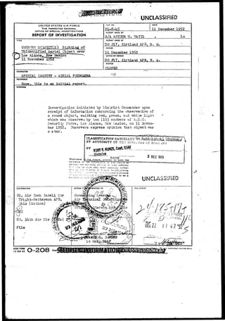UNCLASSIFIED 
UNITED STATES AIR FORCE 
THE INSPECTOR GENERAL 
OFFICE OF SPECIAL. INVESTIGATIONS 
REPORT OF INVESTIGATION 
TITLE 
U^O^VN_SIJ3JECT(S )__SighttnjS_o£- 
stm. "TTnldentifled Aerial Object over 
( ^ Los Alastoa,, .New fecico 
FILE MO. DATE 
11 December 1952 
REPORT MADE BY 
S/A ARTHUR ? r . 7TAT7S l a i 
REPORT MADE AT 
DO #L7t. Klrtland A?3, 
PERIOD 
11 December 1952 
OFFICE OF ORIGIN 
DO ftL7» KirtOand. AFB» N. M. 
STATUS 
CHARACTER 
SPSCIAL INQUIRY - AERIAL PHSHQMEHA 
R£FERENCC 
None. thi3 is an initial report. 
SYNOPSIS 
Investigation initiated by District, Coaiaander upon 
receipt of information concoming the observation of 
a round object, emitting red, green> and vrhite light, 
yrhich "wag obssr^rea by ten (10) rc.oir:bers of A.E.G. 
Security Force, Lcs Alamos, Nevr I^jsxico, on 11 Novem-ber 
1°5>2. Observers express opinion that object v/as 
a star. 
^ ^ ^ 
BY 
.vSTv?'y'f.'-i;»J 
i 
" DATE"""" 
nature, sf>'i»xgT. or *v»rv 
1975 
UNCLASS!>I£D 
DJSTai8UTI0N 
CG, Air Tech In t e l l Ctr 
;1 TTright-Fattersbn AFB, 
Ohio (Action) 
VJ ' its. 
CO, 3ktri Air Div ,( 
File 
"'• - L t CotfetJSAF J 
AFHO FORM 
13 JAN 49 O-2O8 Repl 
 