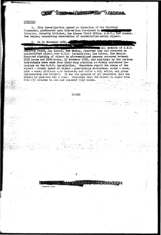 DSTAHS; 
1. This investigation opened at direction of the District 
Commander, predicated upon information, furnished by flMHHNN^HPMlMV' 
Director, Security Division, Los Alamos Field Office, A.E.C., Xos Alamos, 
Mew Mexico, concerning observation of unidentified aerial object. 
2. On 11 JToveniber 
a l l meatoers of A.E..C. 
~Force> Los Alamos, New itexico, reported they had observed an 
unidentified object ovar A.E»C. installation, Los Alamos, New Mexico* 
Reported sighting of object, by aforementioned persons occurred between 
2135 hours and 230O hours, 11 November 1952, and sightings by the various 
individuals were, made from their duty stations at vnLdely gcattered lo-cations 
on the AJS..C.. installation. Observers report the shape of the 
object - round; speed of object - -praotically -motionless $ sound - none; 
odor - none; altitude - no estimate; and color - red, whits, and green 
(Alternating and bright). It was the opinion of all observers that the -~ 
object in question was a star. Observers kept the object in sight from 
five (5>) xninutes to on.e-aEKi one-half (I*?)'hours-.-.- ..•'-• •-•'- _ 
CLC 
 
