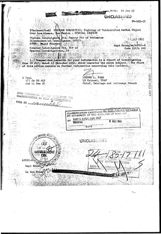 ^ ^ W M f t ' . ^ :-•:.-...•;-•.> .. 
a' 
Wrtn: 10 Jan 53 
UNCLASSiriiD 
' . ' . • .'•"•• •' • v ? . 1 ' - r i 
^ Unclassified) 
Over; I»o a; Alamos r 
2^185-17 
SUBJ2CT(S); Sighting of Unidentified Aerial Object 
- SPECIAL. " 
; , Topical Tatelligence Piyi^e^uty-Dir-of. Estioatea 
Browo/es/AJCS 1-6 v j^ 
0ode,192/x 1*K> --v 
©'•above. .. _ . . 
^ infoimatiojs" <iojacemiijg: this Incident^y: 
1 Inel o 
td'lI.Dec 52 Clalef, Sabot.agsa.id SspionagevBranch . 
Si 
ipgw^* "J^t HX^yTJ^"^1 j^^Cl ^^TA : 'Mj.,, .^>  
BY AUTHORITY OF 
5 D£C 1975 
 