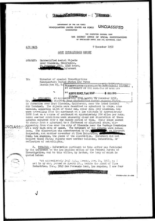 DEPARTMENT OF TH6 AIR FORCE 
HEADQUARTERS UNITED STATES AIR FORCE 
WASHINGTON 
THE INSPECTOR GENERAL USAF 
18th DISTRICT OFFICE OF SPECIAL INVESTIGATIONS 
AF SPECIALIZED DEPOT, BOX 310, MAYWOOD, CAUF. 
AIR MalL 9 December 1?52 
SUBJECT: 
SPOT BITSLIIG3NCE REPORT 
Unidentified Aerial Objects 
over Glendale, California, 
2, I$h3 hours, 
[nformant. 
SSIK 
TO: Director of Special Investigations 
Headquarters UnitedJ3tates Air Force 
, l&shin-ton 2.$, B. 
1 . At appr 
observe* 
CLASSIFICATION CANCELLED 
BY AUTHORITY OF THE OF SP£C iNV 
BY Ktffif IHBMGE, Cajrt, 
in formation over East C-lendale, California, near the Grand Central 
Air Terminal* The objects were described as spherical in shape, size 
unknown, emanating light of their own, color dull gray aluminum, and 
were travelling froia the northwest at a low altitude of appro;£Lmtel;y 
2000 fe<st on a course of scnithi?ard at approximately 200 miles per hour. 
Local weather conditions were unusually clear and observation of these 
spheres occurred over a one minute period of time* Their shape seemed 
to change fron a spherical to a flattened or eliptical shape., dis- 
^appearing from view over the city of Glendale near the Verdugo Mountains 
ati a very high rate of speed. The "movement of the spheres >7ere;noise-less* 
The observation was corroborated by Mr. HBH 
inspector, and. another co-worker at Tirnm 
Road, -Los Angeles, the ola-ce of the observation. - jjiformant did not V. 
believe these flying objects irere weather balloons, meteorites, or'" 
reflection of searcli3J.ghts* 
2» DETAILS: ° InfoTimtion pertinent to this watter was furnished 
hy the informant to the Lcs Angeles office of the Federal Bureau of 
Investigation* and to this office, by letter, the body of which is 
Quoted below: . 
t:At approximately 3-4o ?*£*, ilonaay, Li'ov. 21;., 1$S~» ^-s ^!- 
sat in ray car, parked on Sperry S t . , beside tha plant of Tiinm 
Hiidustidies, Xnc., $Zh$ San Feroando Road, Los Angeles, I saw four 
SMAMA-Jun 51—25M 
 